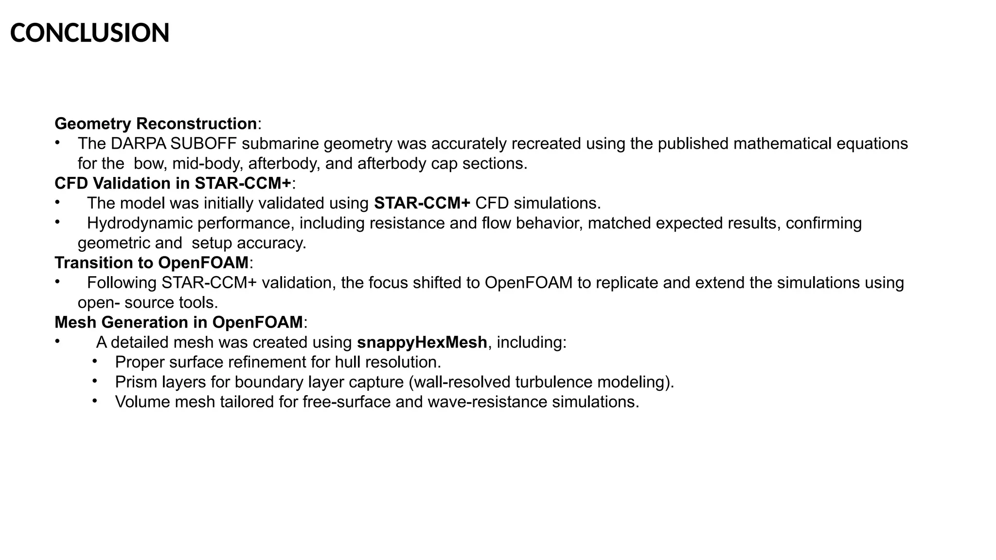 CONCLUSION
Geometry Reconstruction:
• The DARPA SUBOFF submarine geometry was accurately recreated using the published mathematical equations
for the bow, mid-body, afterbody, and afterbody cap sections.
CFD Validation in STAR-CCM+:
• The model was initially validated using STAR-CCM+ CFD simulations.
• Hydrodynamic performance, including resistance and flow behavior, matched expected results, confirming
geometric and setup accuracy.
Transition to OpenFOAM:
• Following STAR-CCM+ validation, the focus shifted to OpenFOAM to replicate and extend the simulations using
open- source tools.
Mesh Generation in OpenFOAM:
• A detailed mesh was created using snappyHexMesh, including:
• Proper surface refinement for hull resolution.
• Prism layers for boundary layer capture (wall-resolved turbulence modeling).
• Volume mesh tailored for free-surface and wave-resistance simulations.
 