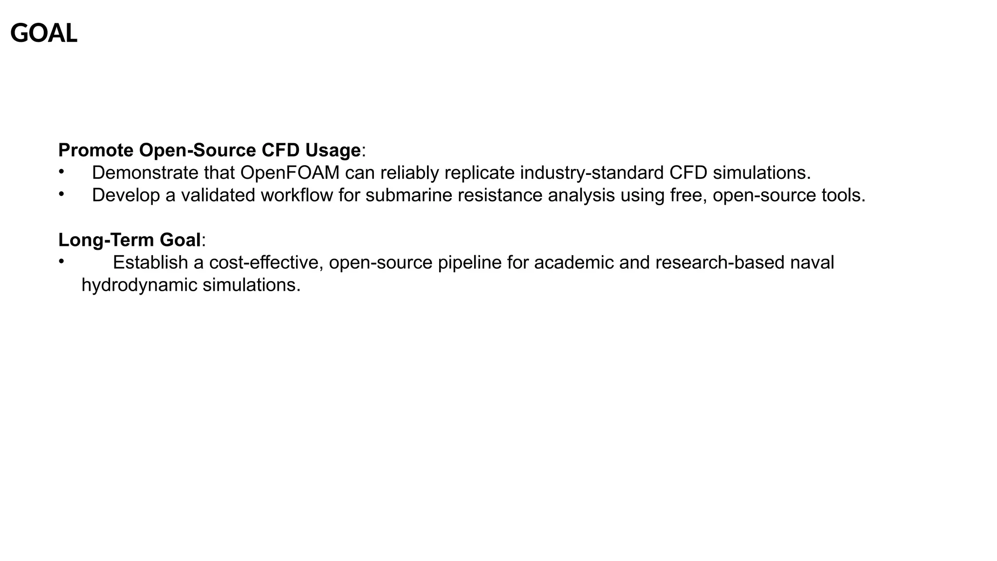 GOAL
Promote Open-Source CFD Usage:
• Demonstrate that OpenFOAM can reliably replicate industry-standard CFD simulations.
• Develop a validated workflow for submarine resistance analysis using free, open-source tools.
Long-Term Goal:
• Establish a cost-effective, open-source pipeline for academic and research-based naval
hydrodynamic simulations.
 