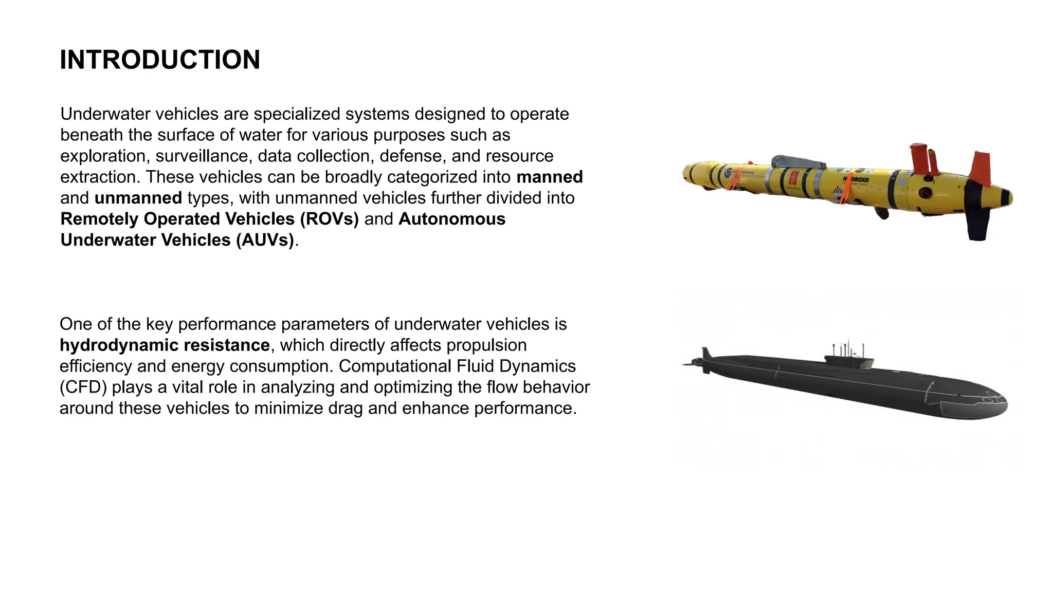 INTRODUCTION
Underwater vehicles are specialized systems designed to operate
beneath the surface of water for various purposes such as
exploration, surveillance, data collection, defense, and resource
extraction. These vehicles can be broadly categorized into manned
and unmanned types, with unmanned vehicles further divided into
Remotely Operated Vehicles (ROVs) and Autonomous
Underwater Vehicles (AUVs).
One of the key performance parameters of underwater vehicles is
hydrodynamic resistance, which directly affects propulsion
efficiency and energy consumption. Computational Fluid Dynamics
(CFD) plays a vital role in analyzing and optimizing the flow behavior
around these vehicles to minimize drag and enhance performance.
 