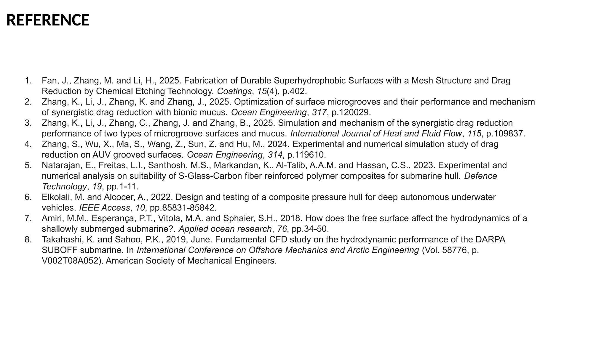 REFERENCE
1. Fan, J., Zhang, M. and Li, H., 2025. Fabrication of Durable Superhydrophobic Surfaces with a Mesh Structure and Drag
Reduction by Chemical Etching Technology. Coatings, 15(4), p.402.
2. Zhang, K., Li, J., Zhang, K. and Zhang, J., 2025. Optimization of surface microgrooves and their performance and mechanism
of synergistic drag reduction with bionic mucus. Ocean Engineering, 317, p.120029.
3. Zhang, K., Li, J., Zhang, C., Zhang, J. and Zhang, B., 2025. Simulation and mechanism of the synergistic drag reduction
performance of two types of microgroove surfaces and mucus. International Journal of Heat and Fluid Flow, 115, p.109837.
4. Zhang, S., Wu, X., Ma, S., Wang, Z., Sun, Z. and Hu, M., 2024. Experimental and numerical simulation study of drag
reduction on AUV grooved surfaces. Ocean Engineering, 314, p.119610.
5. Natarajan, E., Freitas, L.I., Santhosh, M.S., Markandan, K., Al-Talib, A.A.M. and Hassan, C.S., 2023. Experimental and
numerical analysis on suitability of S-Glass-Carbon fiber reinforced polymer composites for submarine hull. Defence
Technology, 19, pp.1-11.
6. Elkolali, M. and Alcocer, A., 2022. Design and testing of a composite pressure hull for deep autonomous underwater
vehicles. IEEE Access, 10, pp.85831-85842.
7. Amiri, M.M., Esperança, P.T., Vitola, M.A. and Sphaier, S.H., 2018. How does the free surface affect the hydrodynamics of a
shallowly submerged submarine?. Applied ocean research, 76, pp.34-50.
8. Takahashi, K. and Sahoo, P.K., 2019, June. Fundamental CFD study on the hydrodynamic performance of the DARPA
SUBOFF submarine. In International Conference on Offshore Mechanics and Arctic Engineering (Vol. 58776, p.
V002T08A052). American Society of Mechanical Engineers.
 