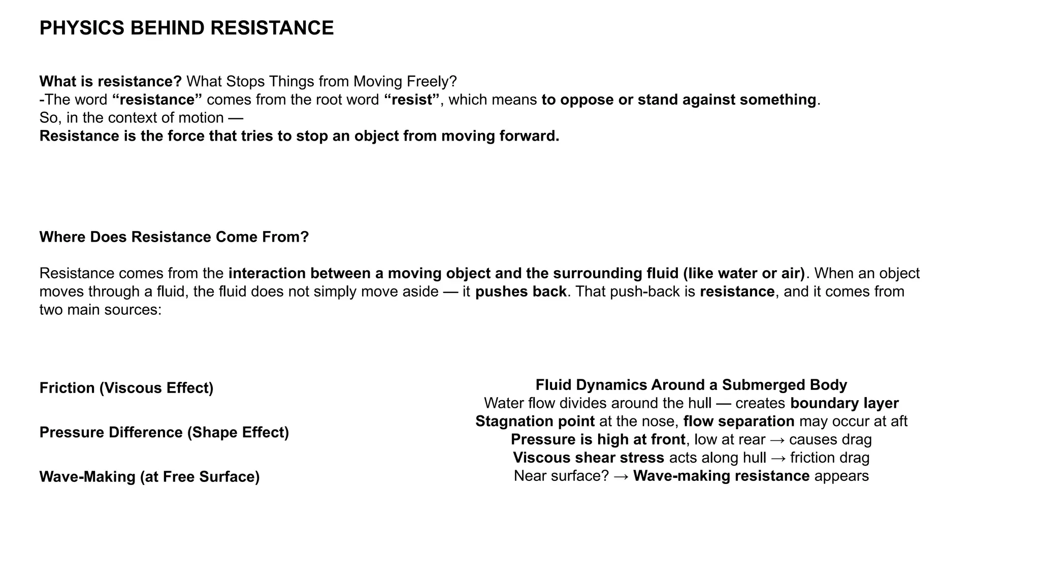PHYSICS BEHIND RESISTANCE
What is resistance? What Stops Things from Moving Freely?
-The word “resistance” comes from the root word “resist”, which means to oppose or stand against something.
So, in the context of motion —
Resistance is the force that tries to stop an object from moving forward.
Where Does Resistance Come From?
Resistance comes from the interaction between a moving object and the surrounding fluid (like water or air). When an object
moves through a fluid, the fluid does not simply move aside — it pushes back. That push-back is resistance, and it comes from
two main sources:
Friction (Viscous Effect)
Pressure Difference (Shape Effect)
Wave-Making (at Free Surface)
Fluid Dynamics Around a Submerged Body
Water flow divides around the hull — creates boundary layer
Stagnation point at the nose, flow separation may occur at aft
Pressure is high at front, low at rear → causes drag
Viscous shear stress acts along hull → friction drag
Near surface? → Wave-making resistance appears
 