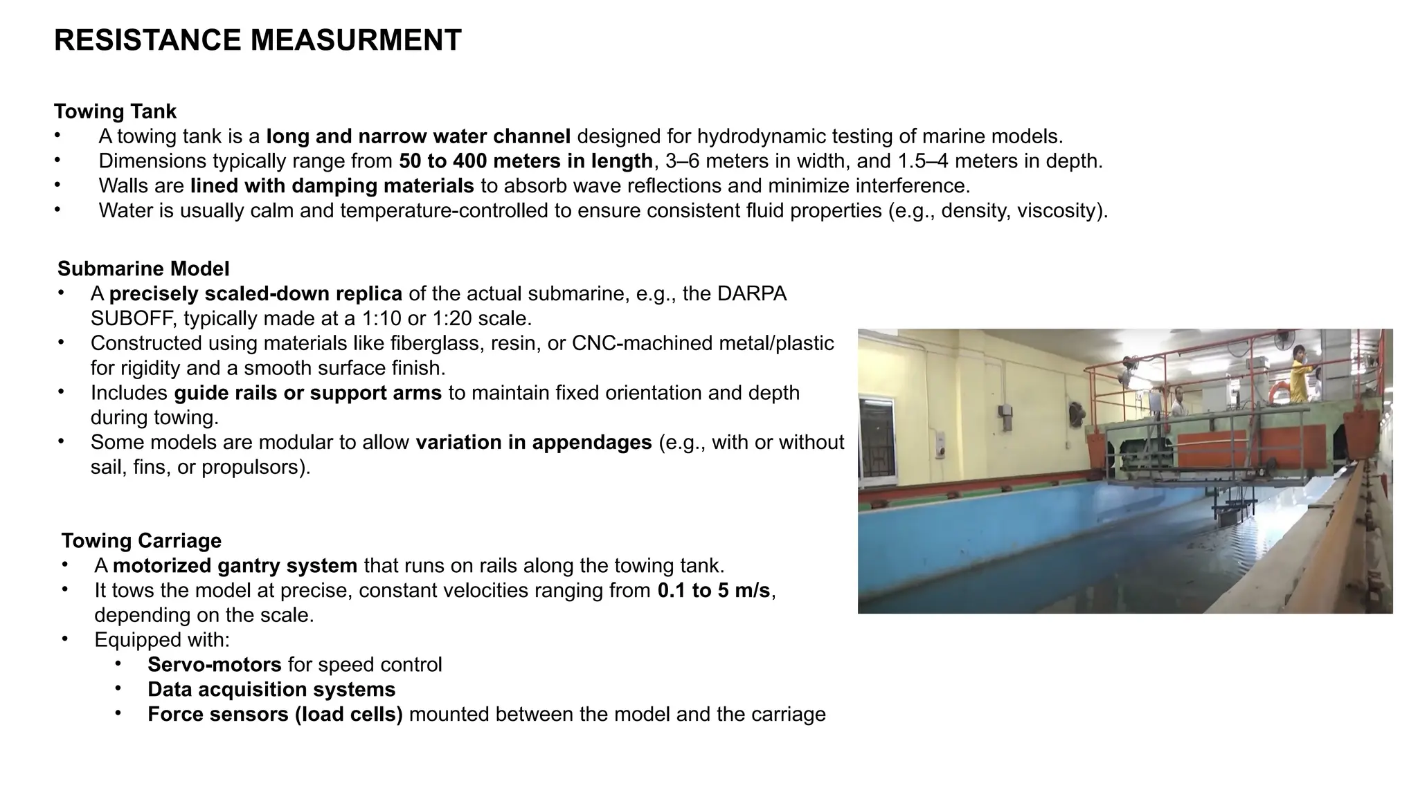 RESISTANCE MEASURMENT
Towing Tank
• A towing tank is a long and narrow water channel designed for hydrodynamic testing of marine models.
• Dimensions typically range from 50 to 400 meters in length, 3–6 meters in width, and 1.5–4 meters in depth.
• Walls are lined with damping materials to absorb wave reflections and minimize interference.
• Water is usually calm and temperature-controlled to ensure consistent fluid properties (e.g., density, viscosity).
Submarine Model
• A precisely scaled-down replica of the actual submarine, e.g., the DARPA
SUBOFF, typically made at a 1:10 or 1:20 scale.
• Constructed using materials like fiberglass, resin, or CNC-machined metal/plastic
for rigidity and a smooth surface finish.
• Includes guide rails or support arms to maintain fixed orientation and depth
during towing.
• Some models are modular to allow variation in appendages (e.g., with or without
sail, fins, or propulsors).
Towing Carriage
• A motorized gantry system that runs on rails along the towing tank.
• It tows the model at precise, constant velocities ranging from 0.1 to 5 m/s,
depending on the scale.
• Equipped with:
• Servo-motors for speed control
• Data acquisition systems
• Force sensors (load cells) mounted between the model and the carriage
 