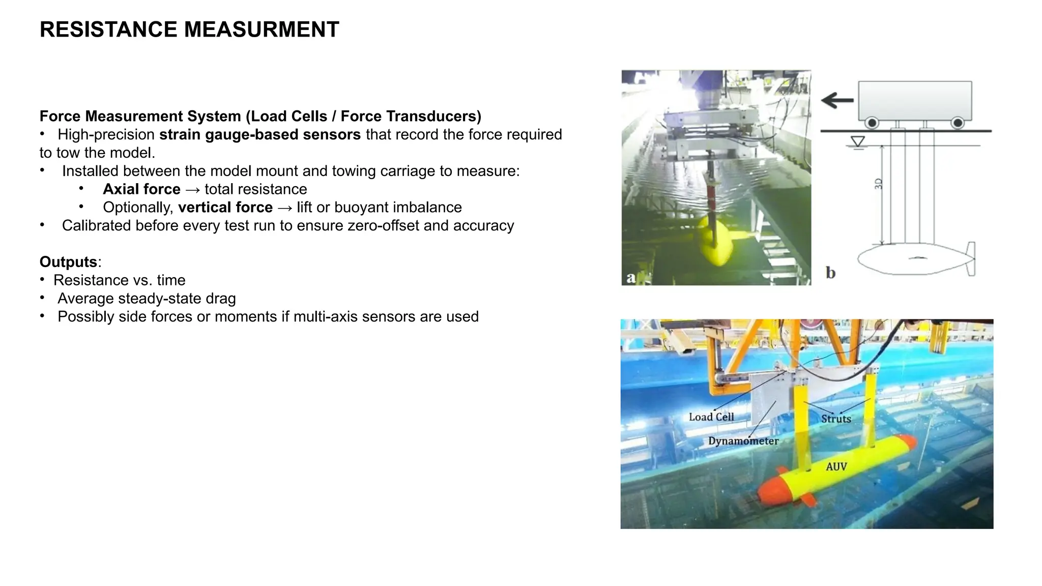 RESISTANCE MEASURMENT
Force Measurement System (Load Cells / Force Transducers)
• High-precision strain gauge-based sensors that record the force required
to tow the model.
• Installed between the model mount and towing carriage to measure:
• Axial force → total resistance
• Optionally, vertical force → lift or buoyant imbalance
• Calibrated before every test run to ensure zero-offset and accuracy
Outputs:
• Resistance vs. time
• Average steady-state drag
• Possibly side forces or moments if multi-axis sensors are used
 