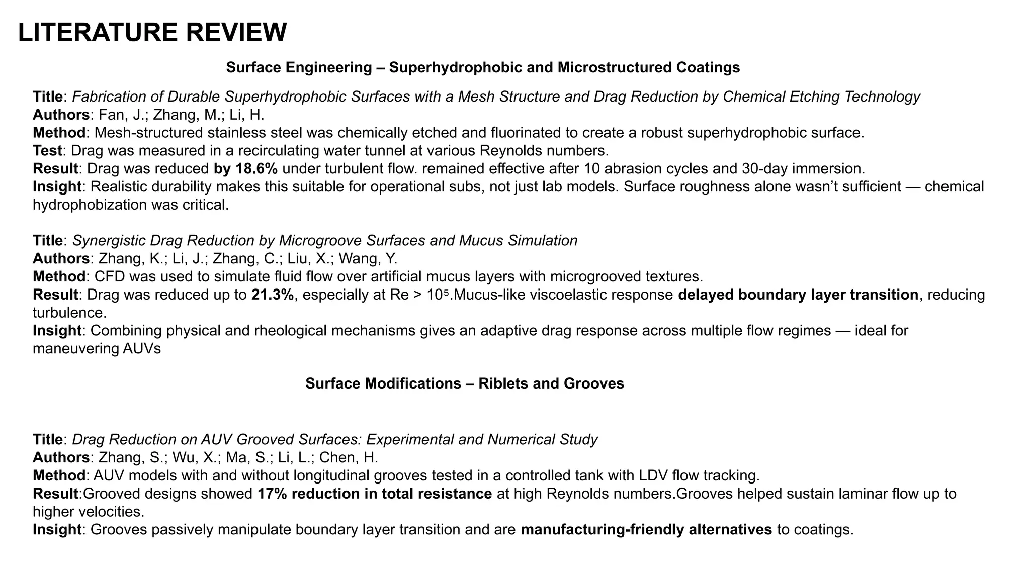 LITERATURE REVIEW
Title: Fabrication of Durable Superhydrophobic Surfaces with a Mesh Structure and Drag Reduction by Chemical Etching Technology
Authors: Fan, J.; Zhang, M.; Li, H.
Method: Mesh-structured stainless steel was chemically etched and fluorinated to create a robust superhydrophobic surface.
Test: Drag was measured in a recirculating water tunnel at various Reynolds numbers.
Result: Drag was reduced by 18.6% under turbulent flow. remained effective after 10 abrasion cycles and 30-day immersion.
Insight: Realistic durability makes this suitable for operational subs, not just lab models. Surface roughness alone wasn’t sufficient — chemical
hydrophobization was critical.
Title: Synergistic Drag Reduction by Microgroove Surfaces and Mucus Simulation
Authors: Zhang, K.; Li, J.; Zhang, C.; Liu, X.; Wang, Y.
Method: CFD was used to simulate fluid flow over artificial mucus layers with microgrooved textures.
Result: Drag was reduced up to 21.3%, especially at Re > 10 .Mucus-like viscoelastic response
⁵ delayed boundary layer transition, reducing
turbulence.
Insight: Combining physical and rheological mechanisms gives an adaptive drag response across multiple flow regimes — ideal for
maneuvering AUVs
Surface Engineering – Superhydrophobic and Microstructured Coatings
Surface Modifications – Riblets and Grooves
Title: Drag Reduction on AUV Grooved Surfaces: Experimental and Numerical Study
Authors: Zhang, S.; Wu, X.; Ma, S.; Li, L.; Chen, H.
Method: AUV models with and without longitudinal grooves tested in a controlled tank with LDV flow tracking.
Result:Grooved designs showed 17% reduction in total resistance at high Reynolds numbers.Grooves helped sustain laminar flow up to
higher velocities.
Insight: Grooves passively manipulate boundary layer transition and are manufacturing-friendly alternatives to coatings.
 
