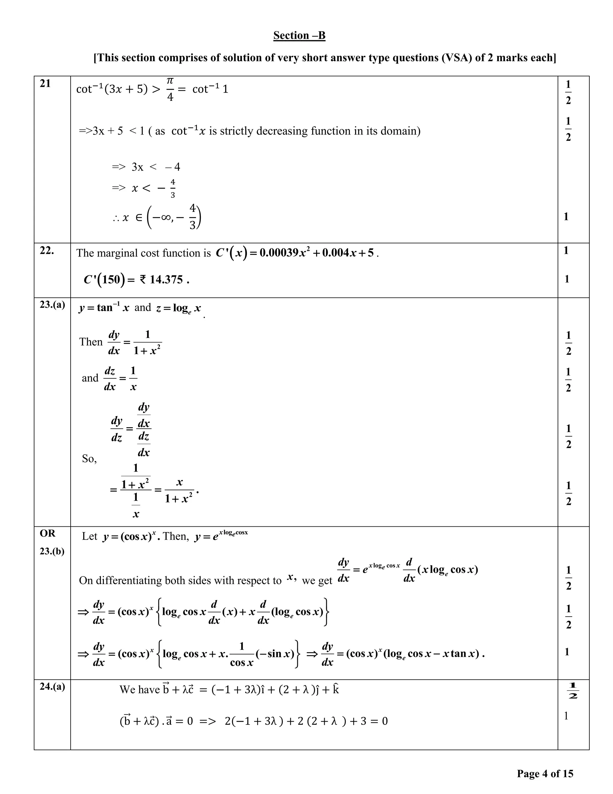 Page 4 of 15
Section –B
[This section comprises of solution of very short answer type questions (VSA) of 2 marks each]
21
cot−1(3𝑥 + 5) >
𝜋
4
= cot−1
1
=>3x + 5 < 1 ( as cot−1
𝑥 is strictly decreasing function in its domain)
=> 3x < – 4
=> 𝑥 < −
4
3
⸫ 𝑥 ∈ (−∞, −
4
3
)
1
2
1
2
1
22. The marginal cost function is ( ) 2
' 0.00039 0.004 5
C x x x
= + + .
( )
' 150
C = ₹ 14.375 .
1
1
23.(a) 1
tan
y x
−
= and loge
z x
=
.
Then 2
1
1
dy
dx x
=
+
and
1
dz
dx x
=
So,
2
2
1
1 .
1 1
dy
dy dx
dz
dz
dx
x
x
x
x
=
+
= =
+
1
2
1
2
1
2
1
2
OR
23.(b)
Let x
y x
(cos ) .
= Then, log cosx
x e
y e
=
On differentiating both sides with respect to ,
x we get
log cos
( log cos )
x x
e
e
dy d
e x x
dx dx
=
(cos ) log cos ( ) (log cos )
x
e e
dy d d
x x x x x
dx dx dx
 
 = +
 
 
1
(cos ) log cos . ( sin )
cos
x
e
dy
x x x x
dx x
 
 = + −
 
 
(cos ) (log cos tan ) .
x
e
dy
x x x x
dx
 = −
1
2
1
2
1
24.(a) We have b
⃗⃗ + λc
⃗ = (−1 + 3λ)î + (2 + λ )ĵ + k
̂
(b
⃗⃗ + λc
⃗) . a
⃗⃗ = 0 => 2(−1 + 3λ ) + 2 (2 + λ ) + 3 = 0
1
2
1
 