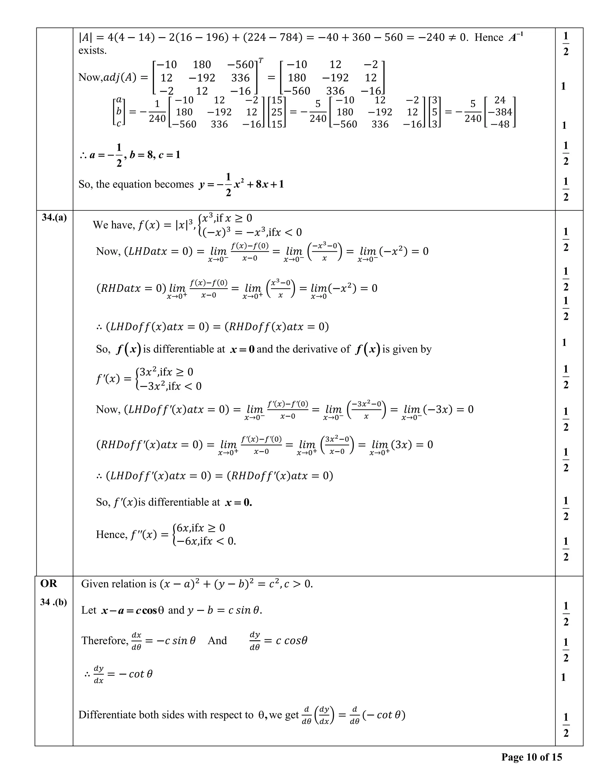 Page 10 of 15
|𝐴| = 4(4 − 14) − 2(16 − 196) + (224 − 784) = −40 + 360 − 560 = −240 ≠ 0. Hence 1
A−
exists.
Now,𝑎𝑑𝑗(𝐴) = [
−10 180 −560
12 −192 336
−2 12 −16
]
𝑇
= [
−10 12 −2
180 −192 12
−560 336 −16
]
[
𝑎
𝑏
𝑐
] = −
1
240
[
−10 12 −2
180 −192 12
−560 336 −16
][
15
25
15
] = −
5
240
[
−10 12 −2
180 −192 12
−560 336 −16
][
3
5
3
] = −
5
240
[
24
−384
−48
]
1
, 8, 1
2
a b c
 = − = =
So, the equation becomes 2
1
8 1
2
y x x
= − + +
1
2
1
1
1
2
1
2
34.(a)
We have, 𝑓(𝑥) = |𝑥|3
, {
𝑥3
,if 𝑥 ≥ 0
(−𝑥)3
= −𝑥3
,if𝑥 < 0
Now, (𝐿𝐻𝐷𝑎𝑡𝑥 = 0) = 𝑙𝑖𝑚
𝑥→0−
𝑓(𝑥)−𝑓(0)
𝑥−0
= 𝑙𝑖𝑚
𝑥→0−
(
−𝑥3−0
𝑥
) = 𝑙𝑖𝑚
𝑥→0−
(−𝑥2) = 0
(𝑅𝐻𝐷𝑎𝑡𝑥 = 0) 𝑙𝑖𝑚
𝑥→0+
𝑓(𝑥)−𝑓(0)
𝑥−0
= 𝑙𝑖𝑚
𝑥→0+
(
𝑥3−0
𝑥
) = 𝑙𝑖𝑚
𝑥→0
(−𝑥2) = 0
∴ (𝐿𝐻𝐷𝑜𝑓𝑓(𝑥)𝑎𝑡𝑥 = 0) = (𝑅𝐻𝐷𝑜𝑓𝑓(𝑥)𝑎𝑡𝑥 = 0)
So, ( )
f x is differentiable at 0
x = and the derivative of ( )
f x is given by
𝑓′(𝑥) = {
3𝑥2
,if𝑥 ≥ 0
−3𝑥2
,if𝑥 < 0
Now, (𝐿𝐻𝐷𝑜𝑓𝑓′(𝑥)𝑎𝑡𝑥 = 0) = 𝑙𝑖𝑚
𝑥→0−
𝑓′(𝑥)−𝑓′(0)
𝑥−0
= 𝑙𝑖𝑚
𝑥→0−
(
−3𝑥2−0
𝑥
) = 𝑙𝑖𝑚
𝑥→0−
(−3𝑥) = 0
(𝑅𝐻𝐷𝑜𝑓𝑓′(𝑥)𝑎𝑡𝑥 = 0) = 𝑙𝑖𝑚
𝑥→0+
𝑓′(𝑥)−𝑓′(0)
𝑥−0
= 𝑙𝑖𝑚
𝑥→0+
(
3𝑥2−0
𝑥−0
) = 𝑙𝑖𝑚
𝑥→0+
(3𝑥) = 0
∴ (𝐿𝐻𝐷𝑜𝑓𝑓′(𝑥)𝑎𝑡𝑥 = 0) = (𝑅𝐻𝐷𝑜𝑓𝑓′(𝑥)𝑎𝑡𝑥 = 0)
So, 𝑓′(𝑥)is differentiable at 0.
x =
Hence, 𝑓′′(𝑥) = {
6𝑥,if𝑥 ≥ 0
−6𝑥,if𝑥 < 0.
1
2
1
2
1
2
1
1
2
1
2
1
2
1
2
1
2
OR
34 .(b)
Given relation is (𝑥 − 𝑎)2
+ (𝑦 − 𝑏)2
= 𝑐2
, 𝑐 > 0.
Let cos
x a c
− =  and 𝑦 − 𝑏 = 𝑐 𝑠𝑖𝑛 𝜃.
Therefore,
𝑑𝑥
𝑑𝜃
= −𝑐 𝑠𝑖𝑛 𝜃 And
𝑑𝑦
𝑑𝜃
= 𝑐 𝑐𝑜𝑠𝜃
∴
𝑑𝑦
𝑑𝑥
= − 𝑐𝑜𝑡 𝜃
Differentiate both sides with respect to ,
 we get
𝑑
𝑑𝜃
(
𝑑𝑦
𝑑𝑥
) =
𝑑
𝑑𝜃
(− 𝑐𝑜𝑡 𝜃)
1
2
1
2
1
1
2
 