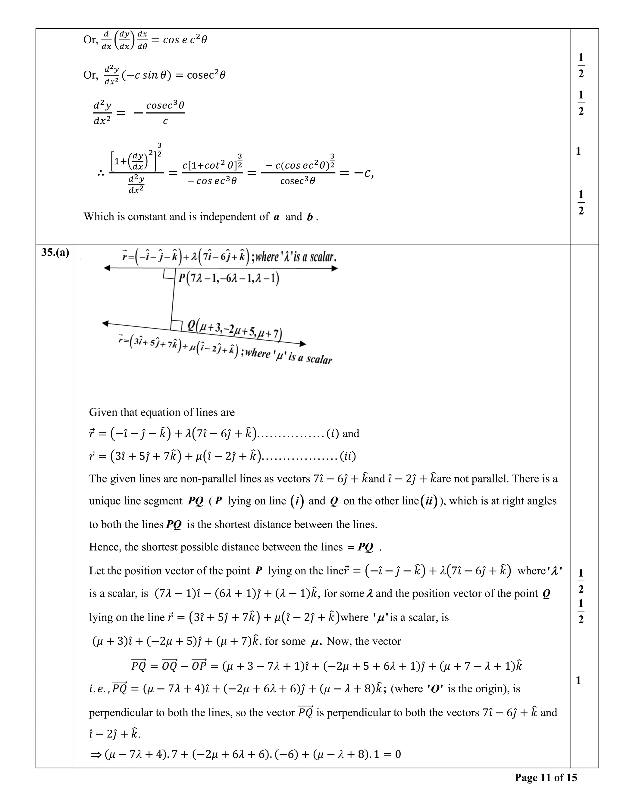 Page 11 of 15
Or,
𝑑
𝑑𝑥
(
𝑑𝑦
𝑑𝑥
)
𝑑𝑥
𝑑𝜃
= 𝑐𝑜𝑠 𝑒 𝑐2
𝜃
Or,
𝑑2𝑦
𝑑𝑥2
(−𝑐 𝑠𝑖𝑛 𝜃) = cosec2
𝜃
𝑑2𝑦
𝑑𝑥2
= −
𝑐𝑜𝑠𝑒𝑐3𝜃
𝑐
∴
[1+(
𝑑𝑦
𝑑𝑥
)
2
]
3
2
𝑑2𝑦
𝑑𝑥2
=
𝑐[1+𝑐𝑜𝑡2 𝜃]
3
2
− 𝑐𝑜𝑠 𝑒𝑐3𝜃
=
− 𝑐(𝑐𝑜𝑠 𝑒𝑐2𝜃)
3
2
cosec3𝜃
= −𝑐,
Which is constant and is independent of a and b .
1
2
1
2
1
1
2
35.(a)
Given that equation of lines are
𝑟
⃗ = (−𝑖̂ − 𝑗̂ − 𝑘
̂) + 𝜆(7𝑖̂ − 6𝑗̂ + 𝑘
̂). . . . . . . . . . . . . . . . (𝑖) and
𝑟
⃗ = (3𝑖̂ + 5𝑗̂ + 7𝑘
̂) + 𝜇(𝑖̂ − 2𝑗̂ + 𝑘
̂). . . . . . . . . . . . . . . . . . (𝑖𝑖)
The given lines are non-parallel lines as vectors 7𝑖̂ − 6𝑗̂ + 𝑘
̂and 𝑖̂ − 2𝑗̂ + 𝑘
̂are not parallel. There is a
unique line segment PQ ( P lying on line ( )
i and Q on the other line( )
ii ), which is at right angles
to both the lines PQ is the shortest distance between the lines.
Hence, the shortest possible distance between the lines PQ
= .
Let the position vector of the point P lying on the line𝑟
⃗ = (−𝑖̂ − 𝑗̂ − 𝑘
̂) + 𝜆(7𝑖̂ − 6𝑗̂ + 𝑘
̂) where' '

is a scalar, is (7𝜆 − 1)𝑖̂ − (6𝜆 + 1)𝑗̂ + (𝜆 − 1)𝑘
̂, for some and the position vector of the point Q
lying on the line 𝑟
⃗ = (3𝑖̂ + 5𝑗̂ + 7𝑘
̂) + 𝜇(𝑖̂ − 2𝑗̂ + 𝑘
̂)where ' '
 is a scalar, is
(𝜇 + 3)𝑖̂ + (−2𝜇 + 5)𝑗̂ + (𝜇 + 7)𝑘
̂, for some .
 Now, the vector
𝑃𝑄
⃗⃗⃗⃗⃗⃗ = 𝑂𝑄
⃗⃗⃗⃗⃗⃗⃗ − 𝑂𝑃
⃗⃗⃗⃗⃗⃗ = (𝜇 + 3 − 7𝜆 + 1)𝑖̂ + (−2𝜇 + 5 + 6𝜆 + 1)𝑗̂ + (𝜇 + 7 − 𝜆 + 1)𝑘
̂
𝑖. 𝑒. , 𝑃𝑄
⃗⃗⃗⃗⃗⃗ = (𝜇 − 7𝜆 + 4)𝑖̂ + (−2𝜇 + 6𝜆 + 6)𝑗̂ + (𝜇 − 𝜆 + 8)𝑘
̂ ; (where ' '
O is the origin), is
perpendicular to both the lines, so the vector 𝑃𝑄
⃗⃗⃗⃗⃗⃗ is perpendicular to both the vectors 7𝑖̂ − 6𝑗̂ + 𝑘
̂ and
𝑖̂ − 2𝑗̂ + 𝑘
̂.
 (𝜇 − 7𝜆 + 4). 7 + (−2𝜇 + 6𝜆 + 6). (−6) + (𝜇 − 𝜆 + 8). 1 = 0
1
2
1
2
1
 