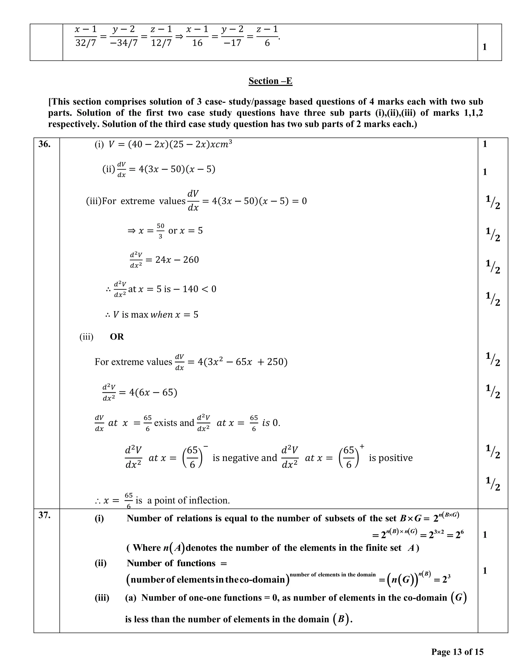 Page 13 of 15
Section –E
[This section comprises solution of 3 case- study/passage based questions of 4 marks each with two sub
parts. Solution of the first two case study questions have three sub parts (i),(ii),(iii) of marks 1,1,2
respectively. Solution of the third case study question has two sub parts of 2 marks each.)
36. (i) 𝑉 = (40 − 2𝑥)(25 − 2𝑥)𝑥𝑐𝑚3
(ii)
𝑑𝑉
𝑑𝑥
= 4(3𝑥 − 50)(𝑥 − 5)
(iii)For extreme values
𝑑𝑉
𝑑𝑥
= 4(3𝑥 − 50)(𝑥 − 5) = 0
⇒ 𝑥 =
50
3
or 𝑥 = 5
𝑑2𝑉
𝑑𝑥2
= 24𝑥 − 260
∴
𝑑2𝑉
𝑑𝑥2
at 𝑥 = 5 is − 140 < 0
∴ 𝑉 is max 𝑤ℎ𝑒𝑛 𝑥 = 5
(iii) OR
For extreme values
𝑑𝑉
𝑑𝑥
= 4(3𝑥2
− 65𝑥 + 250)
𝑑2𝑉
𝑑𝑥2
= 4(6𝑥 − 65)
𝑑𝑉
𝑑𝑥
𝑎𝑡 𝑥 =
65
6
exists and
𝑑2𝑉
𝑑𝑥2
𝑎𝑡 𝑥 =
65
6
𝑖𝑠 0.
𝑑2
𝑉
𝑑𝑥2
𝑎𝑡 𝑥 = (
65
6
)
−
is negative and
𝑑2
𝑉
𝑑𝑥2
𝑎𝑡 𝑥 = (
65
6
)
+
is positive
⸫ 𝑥 =
65
6
is a point of inflection.
1
1
𝟏
𝟐
⁄
𝟏
𝟐
⁄
𝟏
𝟐
⁄
𝟏
𝟐
⁄
𝟏
𝟐
⁄
𝟏
𝟐
⁄
𝟏
𝟐
⁄
𝟏
𝟐
⁄
37. (i) Number of relations is equal to the number of subsets of the set B G
 = ( )
2
n B G

( ) ( ) 3 2 6
2 2 2
n B n G
 
= = =
( )
Where denotes the number of the elements in the finit
( e set
n A )
A
(ii) Number of functions =
( ) ( )
( )
( )
number of elements in the domain 3
numberof elementsintheco-domain 2
n B
n G
= =
(iii) (a) Number of one-one functions = 0, as number of elements in the co-domain ( )
G
is less than the number of elements in the domain ( )
B .
1
1
𝑥 − 1
32/7
=
𝑦 − 2
−34/7
=
𝑧 − 1
12/7
⇒
𝑥 − 1
16
=
𝑦 − 2
−17
=
𝑧 − 1
6
.
1
 