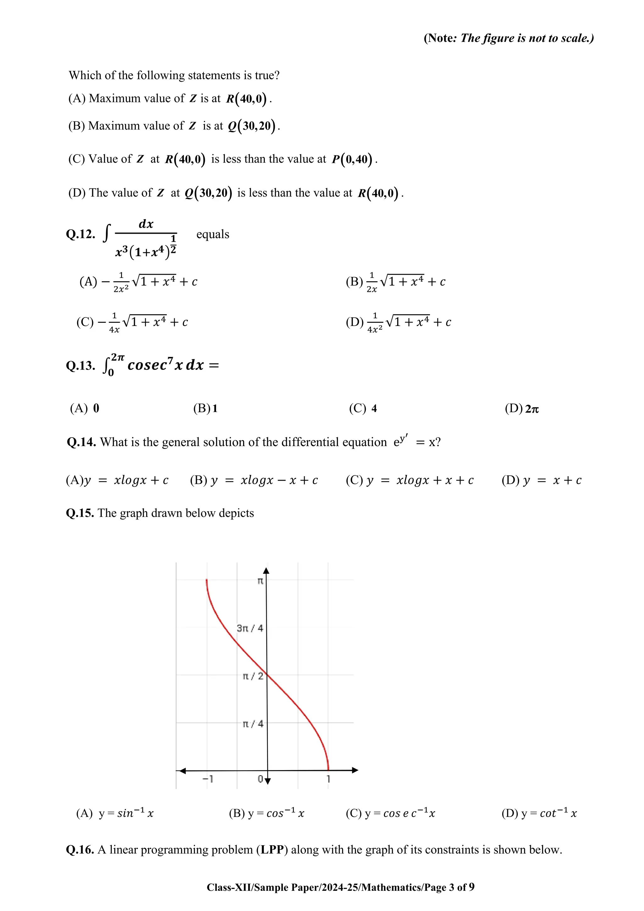 Class-XII/Sample Paper/2024-25/Mathematics/Page 3 of 9
(Note: The figure is not to scale.)
Which of the following statements is true?
(A) Maximum value of Z is at ( )
40,0
R .
(B) Maximum value of Z is at ( )
30,20
Q .
(C) Value of Z at ( )
40,0
R is less than the value at ( )
0,40
P .
(D) The value of Z at ( )
30,20
Q is less than the value at ( )
40,0
R .
Q.12. ∫
𝒅𝒙
𝒙𝟑(𝟏+𝒙𝟒)
𝟏
𝟐
equals
(A) −
1
2𝑥2 √1 + 𝑥4 + 𝑐 (B)
1
2𝑥
√1 + 𝑥4 + 𝑐
(C) −
1
4𝑥
√1 + 𝑥4 + 𝑐 (D)
1
4𝑥2 √1 + 𝑥4 + 𝑐
Q.13. ∫ 𝒄𝒐𝒔𝒆𝒄𝟕
𝒙
𝟐𝝅
𝟎
𝒅𝒙 =
(A) 0 (B)1 (C) 4 (D) 2
Q.14. What is the general solution of the differential equation ey′
= x?
(A)𝑦 = 𝑥𝑙𝑜𝑔𝑥 + 𝑐 (B) 𝑦 = 𝑥𝑙𝑜𝑔𝑥 − 𝑥 + 𝑐 (C) 𝑦 = 𝑥𝑙𝑜𝑔𝑥 + 𝑥 + 𝑐 (D) 𝑦 = 𝑥 + 𝑐
Q.15. The graph drawn below depicts
(A) y = 𝑠𝑖𝑛−1
𝑥 (B) y = 𝑐𝑜𝑠−1
𝑥 (C) y = 𝑐𝑜𝑠 𝑒 𝑐−1
𝑥 (D) y = 𝑐𝑜𝑡−1
𝑥
Q.16. A linear programming problem (LPP) along with the graph of its constraints is shown below.
 