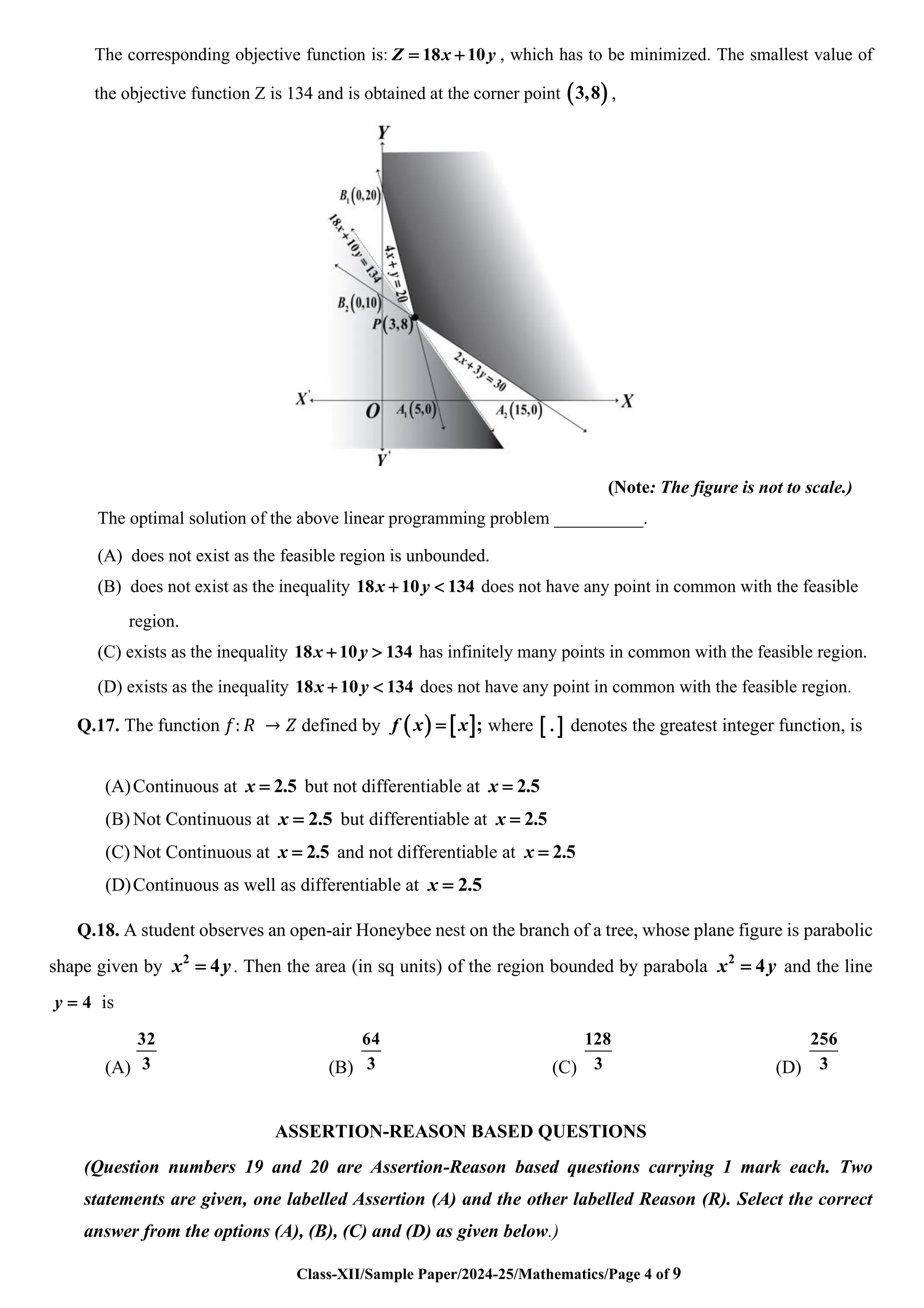 Class-XII/Sample Paper/2024-25/Mathematics/Page 4 of 9
The corresponding objective function is: 18 10
Z x y
= + , which has to be minimized. The smallest value of
the objective function Z is 134 and is obtained at the corner point ( )
3,8 ,
(Note: The figure is not to scale.)
The optimal solution of the above linear programming problem __________.
(A) does not exist as the feasible region is unbounded.
(B) does not exist as the inequality 18 10 134
x y
+  does not have any point in common with the feasible
region.
(C) exists as the inequality 18 10 134
x y
+  has infinitely many points in common with the feasible region.
(D) exists as the inequality 18 10 134
x y
+  does not have any point in common with the feasible region.
Q.17. The function 𝑓: 𝑅 → 𝑍 defined by ( )  ;
f x x
= where  
. denotes the greatest integer function, is
(A)Continuous at 2.5
x = but not differentiable at 2.5
x =
(B) Not Continuous at 2.5
x = but differentiable at 2.5
x =
(C) Not Continuous at 2.5
x = and not differentiable at 2.5
x =
(D)Continuous as well as differentiable at 2.5
x =
Q.18. A student observes an open-air Honeybee nest on the branch of a tree, whose plane figure is parabolic
shape given by 2
4
x y
= . Then the area (in sq units) of the region bounded by parabola 2
4
x y
= and the line
4
y = is
(A)
32
3 (B)
64
3 (C)
128
3 (D)
256
3
ASSERTION-REASON BASED QUESTIONS
(Question numbers 19 and 20 are Assertion-Reason based questions carrying 1 mark each. Two
statements are given, one labelled Assertion (A) and the other labelled Reason (R). Select the correct
answer from the options (A), (B), (C) and (D) as given below.)
 