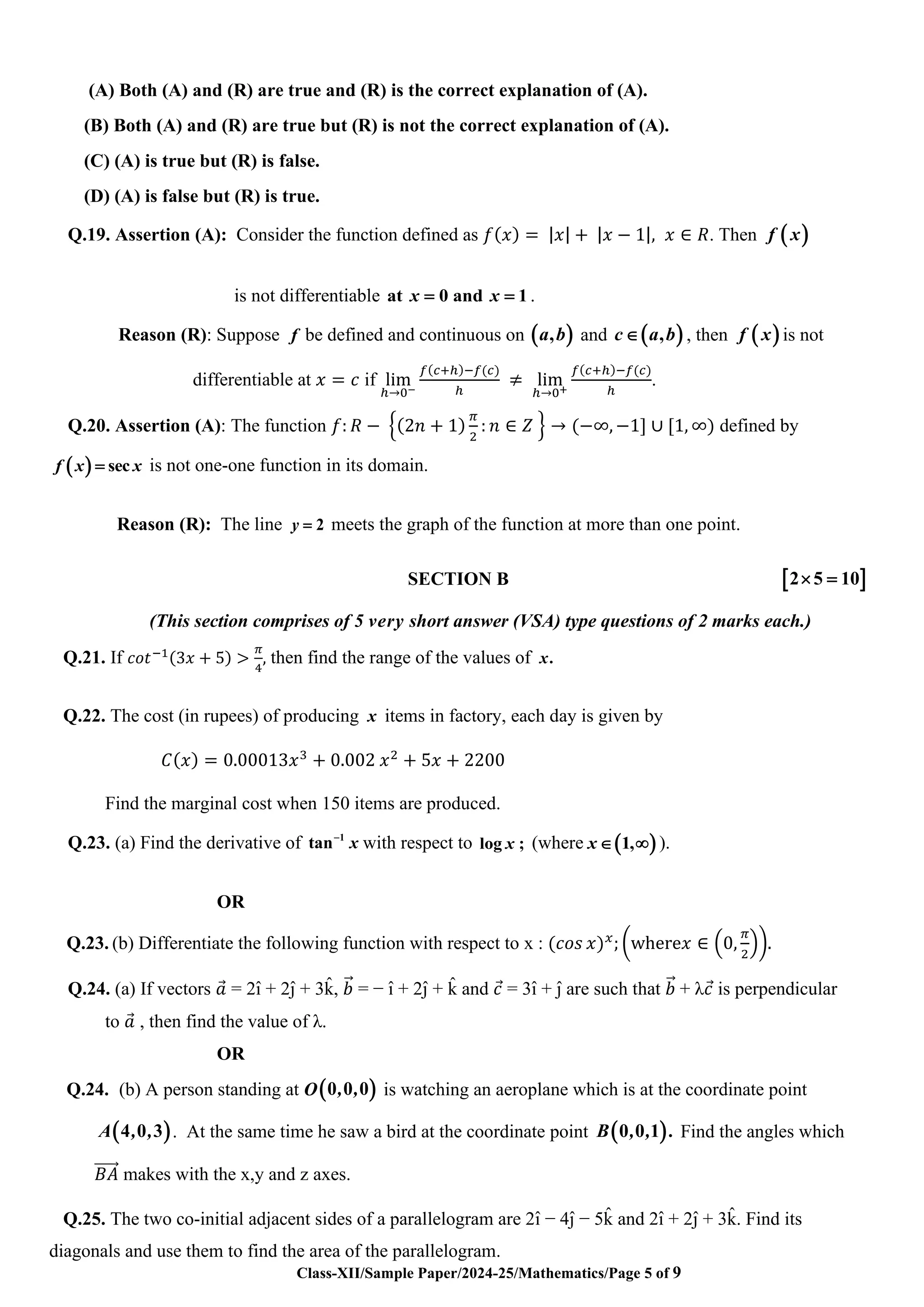 Class-XII/Sample Paper/2024-25/Mathematics/Page 5 of 9
(A) Both (A) and (R) are true and (R) is the correct explanation of (A).
(B) Both (A) and (R) are true but (R) is not the correct explanation of (A).
(C) (A) is true but (R) is false.
(D) (A) is false but (R) is true.
Q.19. Assertion (A): Consider the function defined as 𝑓(𝑥) = |𝑥| + |𝑥 − 1|, 𝑥 ∈ 𝑅. Then ( )
f x
is not differentiable at 0 and 1
x x
= = .
Reason (R): Suppose f be defined and continuous on ( )
,
a b and ( )
,
c a b
 , then ( )
f x is not
differentiable at 𝑥 = 𝑐 if lim
ℎ→0−
𝑓(𝑐+ℎ)−𝑓(𝑐)
ℎ
≠ lim
ℎ→0+
𝑓(𝑐+ℎ)−𝑓(𝑐)
ℎ
.
Q.20. Assertion (A): The function 𝑓: 𝑅 − {(2𝑛 + 1)
𝜋
2
: 𝑛 ∈ 𝑍 } → (−∞, −1] ∪ [1, ∞) defined by
( ) sec
f x x
= is not one-one function in its domain.
Reason (R): The line 2
y = meets the graph of the function at more than one point.
SECTION B  
2 5 10
 =
(This section comprises of 5 very short answer (VSA) type questions of 2 marks each.)
Q.21. If 𝑐𝑜𝑡−1(3𝑥 + 5) >
𝜋
4
, then find the range of the values of .
x
Q.22. The cost (in rupees) of producing x items in factory, each day is given by
𝐶(𝑥) = 0.00013𝑥3
+ 0.002 𝑥2
+ 5𝑥 + 2200
Find the marginal cost when 150 items are produced.
Q.23. (a) Find the derivative of 1
tan−
x with respect to log ;
x (where ( )
1,
x  ).
OR
Q.23. (b) Differentiate the following function with respect to x : (𝑐𝑜𝑠 𝑥)𝑥
; (where𝑥 ∈ (0,
𝜋
2
)).
Q.24. (a) If vectors 𝑎
⃗ = 2ı̂ + 2ȷ̂ + 3k
̂ , 𝑏
⃗⃗ = − ı̂ + 2ȷ̂ + k
̂ and 𝑐
⃗ = 3ı̂ + ȷ̂ are such that 𝑏
⃗⃗ + λ𝑐
⃗ is perpendicular
to 𝑎
⃗ , then find the value of λ.
OR
Q.24. (b) A person standing at O( )
0 0 0
, , is watching an aeroplane which is at the coordinate point
( )
A , ,
4 0 3 . At the same time he saw a bird at the coordinate point ( )
B , , .
0 0 1 Find the angles which
𝐵𝐴
⃗⃗⃗⃗⃗⃗ makes with the x,y and z axes.
Q.25. The two co-initial adjacent sides of a parallelogram are 2ı̂ − 4ȷ̂ − 5k
̂ and 2ı̂ + 2ȷ̂ + 3k
̂ . Find its
diagonals and use them to find the area of the parallelogram.
 