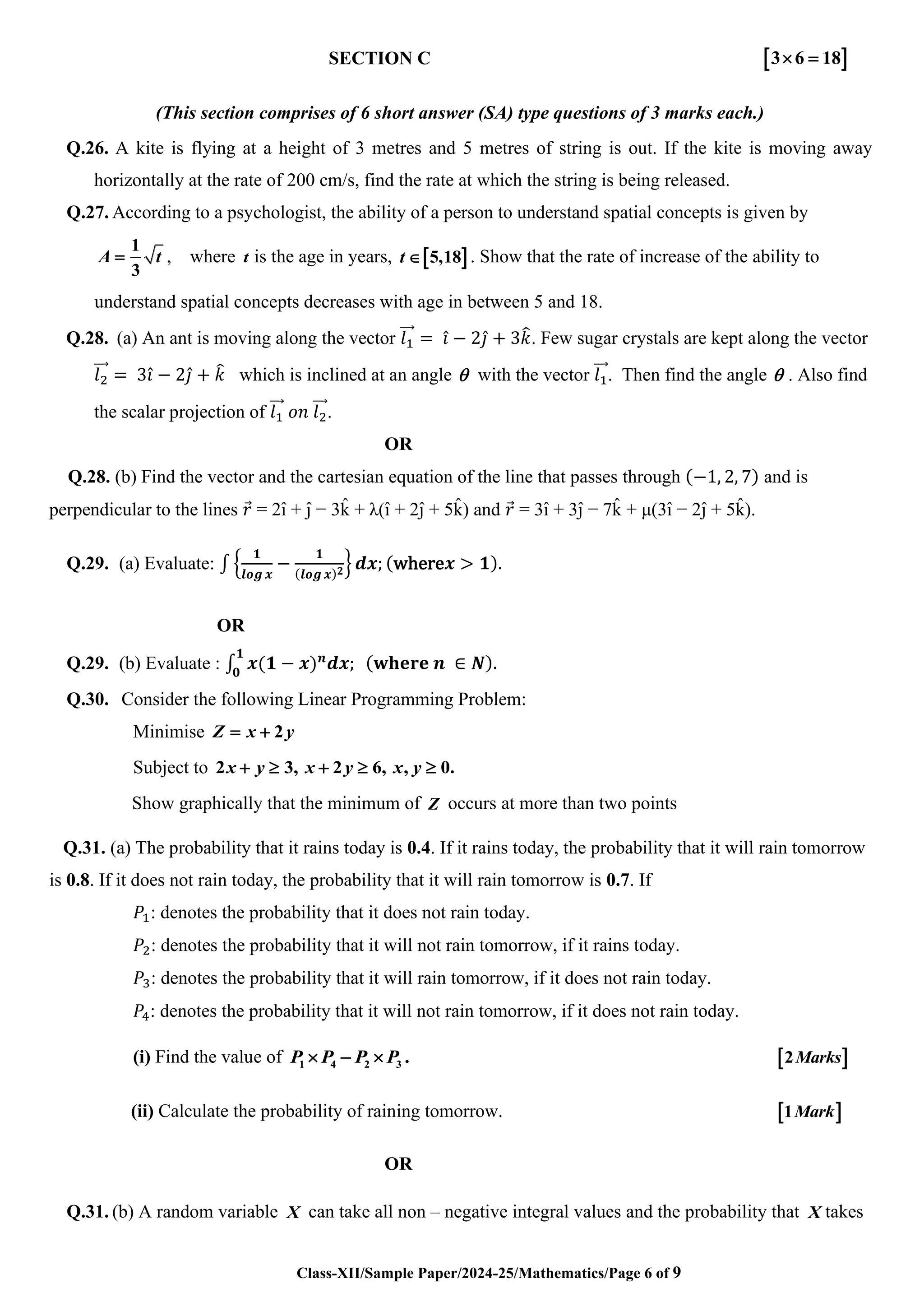 Class-XII/Sample Paper/2024-25/Mathematics/Page 6 of 9
SECTION C  
3 6 18
 =
(This section comprises of 6 short answer (SA) type questions of 3 marks each.)
Q.26. A kite is flying at a height of 3 metres and 5 metres of string is out. If the kite is moving away
horizontally at the rate of 200 cm/s, find the rate at which the string is being released.
Q.27. According to a psychologist, the ability of a person to understand spatial concepts is given by
1
3
A t
= , where t is the age in years,  
5,18
t  . Show that the rate of increase of the ability to
understand spatial concepts decreases with age in between 5 and 18.
Q.28. (a) An ant is moving along the vector 𝑙1
⃗⃗⃗ = 𝑖̂ − 2𝑗̂ + 3𝑘
̂. Few sugar crystals are kept along the vector
𝑙2
⃗⃗⃗⃗ = 3𝑖̂ − 2𝑗̂ + 𝑘
̂ which is inclined at an angle  with the vector 𝑙1
⃗⃗⃗. Then find the angle  . Also find
the scalar projection of 𝑙1
⃗⃗⃗ 𝑜𝑛 𝑙2
⃗⃗⃗⃗.
OR
Q.28. (b) Find the vector and the cartesian equation of the line that passes through (−1, 2, 7) and is
perpendicular to the lines 𝑟
⃗ = 2ı̂ + ȷ̂ − 3k
̂ + λ(ı̂ + 2ȷ̂ + 5k
̂ ) and 𝑟
⃗ = 3ı̂ + 3ȷ̂ − 7k
̂ + μ(3ı̂ − 2ȷ̂ + 5k
̂ ).
Q.29. (a) Evaluate: ∫ {
𝟏
𝒍𝒐𝒈 𝒙
−
𝟏
(𝒍𝒐𝒈 𝒙)𝟐
} 𝒅𝒙; (where𝒙 > 𝟏).
OR
Q.29. (b) Evaluate : ∫ 𝒙(𝟏 − 𝒙)𝒏
𝒅𝒙; (𝐰𝐡𝐞𝐫𝐞 𝒏 ∈ 𝑵).
𝟏
𝟎
Q.30. Consider the following Linear Programming Problem:
Minimise 2
Z x y
= +
Subject to 2 3, 2 6, , 0.
x y x y x y
+  +  
Show graphically that the minimum of Z occurs at more than two points
Q.31. (a) The probability that it rains today is 0.4. If it rains today, the probability that it will rain tomorrow
is 0.8. If it does not rain today, the probability that it will rain tomorrow is 0.7. If
𝑃1: denotes the probability that it does not rain today.
𝑃2: denotes the probability that it will not rain tomorrow, if it rains today.
𝑃3: denotes the probability that it will rain tomorrow, if it does not rain today.
𝑃4: denotes the probability that it will not rain tomorrow, if it does not rain today.
(i) Find the value of 1 4 2 3 .
P P P P
 −   
2Marks
(ii) Calculate the probability of raining tomorrow.  
1Mark
OR
Q.31. (b) A random variable X can take all non – negative integral values and the probability that X takes
 