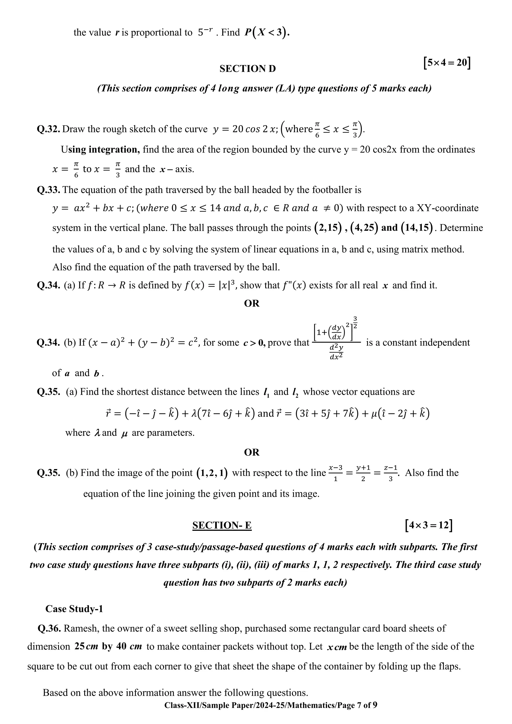 Class-XII/Sample Paper/2024-25/Mathematics/Page 7 of 9
the value r is proportional to 5−𝑟
. Find ( )
3 .
P X 
SECTION D
 
5 4 20
 =
(This section comprises of 4 long answer (LA) type questions of 5 marks each)
Q.32. Draw the rough sketch of the curve 𝑦 = 20 𝑐𝑜𝑠 2 𝑥; (where
𝜋
6
≤ 𝑥 ≤
𝜋
3
).
Using integration, find the area of the region bounded by the curve y = 20 cos2x from the ordinates
𝑥 =
𝜋
6
to 𝑥 =
𝜋
3
and the x − axis.
Q.33. The equation of the path traversed by the ball headed by the footballer is
𝑦 = 𝑎𝑥2
+ 𝑏𝑥 + 𝑐; (𝑤ℎ𝑒𝑟𝑒 0 ≤ 𝑥 ≤ 14 𝑎𝑛𝑑 𝑎, 𝑏, 𝑐 ∈ 𝑅 𝑎𝑛𝑑 𝑎 ≠ 0) with respect to a XY-coordinate
system in the vertical plane. The ball passes through the points ( ) ( ) ( )
2,15 , 4,25 and 14,15 . Determine
the values of a, b and c by solving the system of linear equations in a, b and c, using matrix method.
Also find the equation of the path traversed by the ball.
Q.34. (a) If 𝑓: 𝑅 → 𝑅 is defined by 𝑓(𝑥) = |𝑥|3
, show that 𝑓"(𝑥) exists for all real x and find it.
OR
Q.34. (b) If (𝑥 − 𝑎)2
+ (𝑦 − 𝑏)2
= 𝑐2
, for some c 0,
 prove that
[1+(
𝑑𝑦
𝑑𝑥
)
2
]
3
2
𝑑2𝑦
𝑑𝑥2
is a constant independent
of a and b .
Q.35. (a) Find the shortest distance between the lines 1
l and 2
l whose vector equations are
𝑟
⃗ = (−𝑖̂ − 𝑗̂ − 𝑘
̂) + 𝜆(7𝑖̂ − 6𝑗̂ + 𝑘
̂) and 𝑟
⃗ = (3𝑖̂ + 5𝑗̂ + 7𝑘
̂) + 𝜇(𝑖̂ − 2𝑗̂ + 𝑘
̂)
where  and  are parameters.
OR
Q.35. (b) Find the image of the point ( )
1,2, 1 with respect to the line
𝑥−3
1
=
𝑦+1
2
=
𝑧−1
3
. Also find the
equation of the line joining the given point and its image.
SECTION- E  
4 3 12
 =
(This section comprises of 3 case-study/passage-based questions of 4 marks each with subparts. The first
two case study questions have three subparts (i), (ii), (iii) of marks 1, 1, 2 respectively. The third case study
question has two subparts of 2 marks each)
Case Study-1
Q.36. Ramesh, the owner of a sweet selling shop, purchased some rectangular card board sheets of
dimension 25 by 40
cm cm to make container packets without top. Let xcm be the length of the side of the
square to be cut out from each corner to give that sheet the shape of the container by folding up the flaps.
Based on the above information answer the following questions.
 