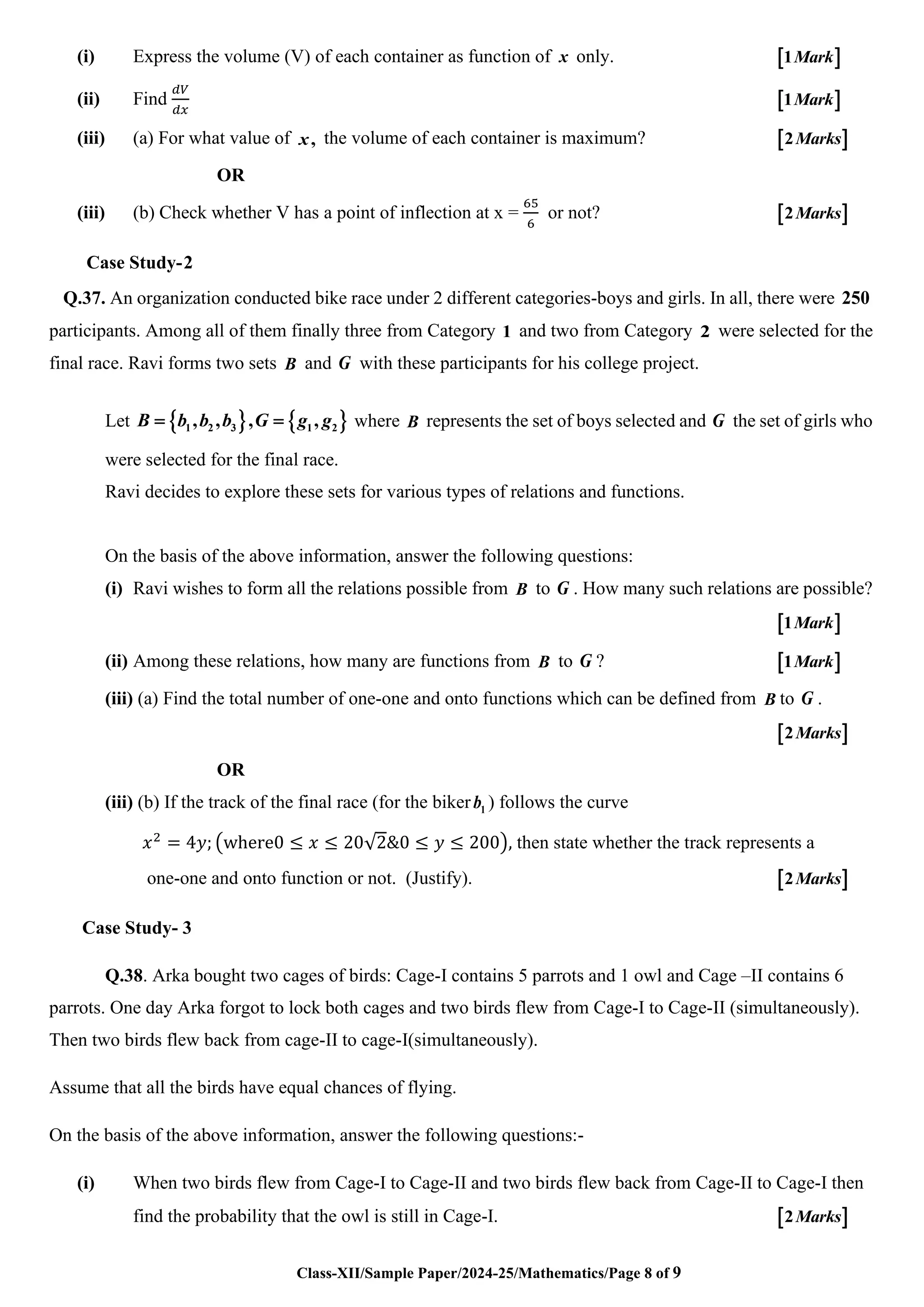 Class-XII/Sample Paper/2024-25/Mathematics/Page 8 of 9
(i) Express the volume (V) of each container as function of x only.  
1Mark
(ii) Find
𝑑𝑉
𝑑𝑥
 
1Mark
(iii) (a) For what value of ,
x the volume of each container is maximum?  
2Marks
OR
(iii) (b) Check whether V has a point of inflection at x =
65
6
or not?  
2Marks
Case Study-2
Q.37. An organization conducted bike race under 2 different categories-boys and girls. In all, there were 250
participants. Among all of them finally three from Category 1 and two from Category 2 were selected for the
final race. Ravi forms two sets B and G with these participants for his college project.
Let    
1 2 3 1 2
, , , ,
B b b b G g g
= = where B represents the set of boys selected and G the set of girls who
were selected for the final race.
Ravi decides to explore these sets for various types of relations and functions.
On the basis of the above information, answer the following questions:
(i) Ravi wishes to form all the relations possible from B to G . How many such relations are possible?
 
1Mark
(ii) Among these relations, how many are functions from B to G ?  
1Mark
(iii) (a) Find the total number of one-one and onto functions which can be defined from B to G .
 
2Marks
OR
(iii) (b) If the track of the final race (for the biker 1
b ) follows the curve
𝑥2
= 4𝑦; (where0 ≤ 𝑥 ≤ 20√2&0 ≤ 𝑦 ≤ 200), then state whether the track represents a
one-one and onto function or not. (Justify).  
2Marks
Case Study- 3
Q.38. Arka bought two cages of birds: Cage-I contains 5 parrots and 1 owl and Cage –II contains 6
parrots. One day Arka forgot to lock both cages and two birds flew from Cage-I to Cage-II (simultaneously).
Then two birds flew back from cage-II to cage-I(simultaneously).
Assume that all the birds have equal chances of flying.
On the basis of the above information, answer the following questions:-
(i) When two birds flew from Cage-I to Cage-II and two birds flew back from Cage-II to Cage-I then
find the probability that the owl is still in Cage-I.  
2Marks
 