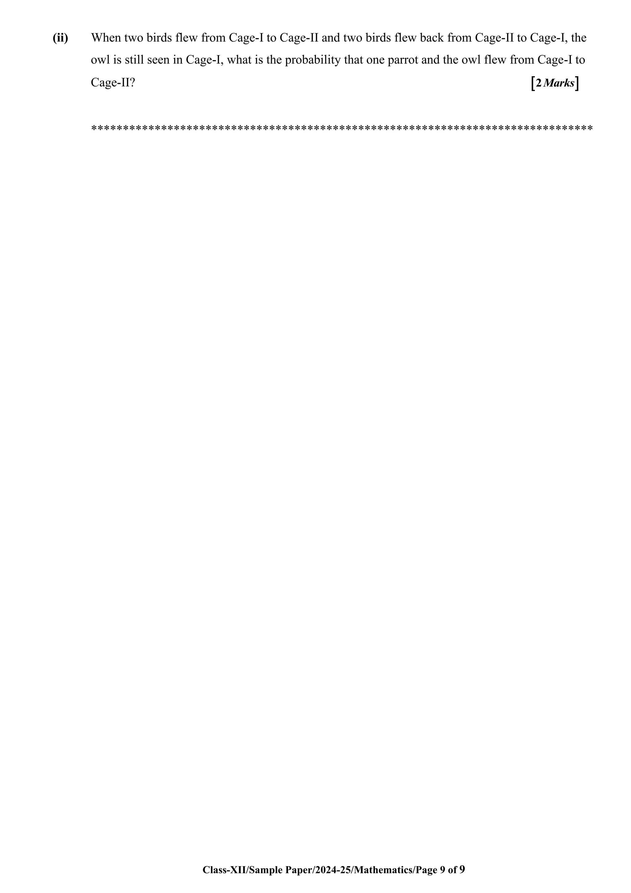 Class-XII/Sample Paper/2024-25/Mathematics/Page 9 of 9
(ii) When two birds flew from Cage-I to Cage-II and two birds flew back from Cage-II to Cage-I, the
owl is still seen in Cage-I, what is the probability that one parrot and the owl flew from Cage-I to
Cage-II?  
2Marks
*******************************************************************************
 
