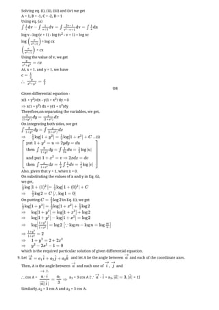 Solving eq. (i), (ii), (iii) and (iv) we get
A = 1, B = -1, C = -2, D = 1
Using eq. (a)
log v - log (v + 1) - log (v2 - v + 1) = log xc
log = log cx
= cx
Using the value of v, we get
At, x = 1, and y = 1, we have
OR
Given differential equation -
x(1 + y2) dx - y(1 + x2) dy = 0
x(1 + y2) dx = y(1 + x2)dy
Therefore,on separating the variables, we get,
On integrating both sides, we get
...(i)
Also, given that y = 1, when x = 0.
On substituting the values of x and y in Eq. (i),
we get,
On putting in Eq. (i), we get
which is the required particular solution of given differential equation.
9. Let and let A be the angle between and each of the coordinate axes.
Then, A is the angle between and each one of , and
cos A = a1 = 3 cos A [ = a1, = 1]
Similarly, a2 = 3 cos A and a3 = 3 cos A.
∫ dv − ∫ dv = ∫ dv = ∫ dx
1
v
1
v+1
2v−1
−v+1
v
2
1
x
( )
v
+1
v
3
( )
v
+1
v
3
= cx
y
+
x
3
y
3
c =
1
2
∴ =
y
+
x
3
y
3
x
2
⇒
dy = dx
y
(1+ )
y
2
x
(1+ )
x
2
∫ dy = ∫ dx
y
1+y
2
x
(1+ )
x
2
⇒ log 1 + = log 1 + + C
1
2
∣
∣ y
2
∣
∣
1
2
∣
∣ x
2
∣
∣
⎡
⎣
⎢
⎢
⎢
⎢
⎢
put 1 + = u ⇒ 2ydy = du
y
2
then ∫ dy = ∫ du = log |u|
y
1+y
2
1
2u
1
2
and put 1 + = v ⇒ 2xdx = dv
x
2
then ∫ dx = ∫ dv = log |v|
x
1+x
2
1
2
1
v
1
2
⎤
⎦
⎥
⎥
⎥
⎥
⎥
log |1 + (1 = log 1 + (0 | + C
1
2
)
2
∣
∣
1
2
∣
∣ )
2
⇒ log 2 = C
1
2
[∴ log 1 = 0]
C = log 2
1
2
log 1 + = log 1 + + log 2
1
2
∣
∣ y
2
∣
∣
1
2
∣
∣ x
2
∣
∣
1
2
⇒ log 1 + = log 1 + + log 2
∣
∣ y
2
∣
∣ ∣
∣ x
2
∣
∣
⇒ log 1 + − log 1 + = log 2
∣
∣ y
2
∣
∣ ∣
∣ x
2
∣
∣
⇒ log = log 2
∣
∣
1+y
2
1+x
2
∣
∣
[∵ log m − log n = log ]
m
n
⇒ = 2
1+y
2
1+x
2
⇒ 1 + = 2 + 2
y
2
x
2
⇒ − 2 − 1 = 0
y
2
x
2
= + +
a
→
a1
i
^ a2
j
^ a3
k
^ a
→
a
→
i
→
j
→
∴
→ ∧
= ⇒
a ⋅ i
| || |
a⃗ i
^
a1
3
∵ ⋅
a
→
i
^ | | = 3, | |
a⃗ i
^
 