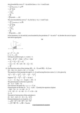 Area bounded by curve x2 = 4y and the lines x = 0, x = 4 and X-axis
= sq units ........(ii)
The area bounded by curve y2 = 4x, the lies y = 0, y = 4 and Y-axis
= sq units .......(iii)
From Equations. (i), (ii) and (iii), area bounded by the parabolas y2 = 4x and x2 = 4y divides the area of square
into three equal parts.
OR
.....(1)
y = x + 1.......(2)
Solving (1) and(2),we get, x = 1 and y = 2.
Area
13. The direction ratios of line joining are
The equation of line passing through (3, -4, -5) and having Direction ratios (-1, 1, 6) is given by
Suppose
The general point on the line is given by
Line intersect the plane . So,
General point on the line satisfy the equation of plane.
The point of intersection of line and plane is
.
Distance between (3, 4, 4) and (1, -2, 7)
CASE-BASED/DATA-BASED
= dx
∫
4
0
y( parabola =4y)
x
2
= dx
∫
4
0
x
2
4
= [ ]
x
3
12
4
0
=
64
12
16
3
= dy
∫
4
0
x( parabola =4x)
y
2
= dy
∫
4
0
y
2
4
= [ ]
y
3
12
4
0
=
64
12
16
3
y = + 1
x
2
= ( + 1)dx + (x + 1)dx
∫
1
0
x
2
∫
2
1
= [ + x + [ + x
x
3
3
]
1
0
x
2
2
]
2
1
= [( + 1) − 0] + [(2 + 2) − ( + 1)]
1
3
1
2
=
23
6
A(3, −4, −5) and B(2, −3, 1)
[(2 − 3), (−3 + 4), (1 + 5)] = (−1, 1, 6)
= =
x−3
−1
y+4
1
z+5
6
[∵ − − ]
x−x1
a
y−y
b
z−z1
c
= = = λ( say )
x−3
−1
y+4
1
z+5
6
⇒ x = −λ + 3, y = λ − 4 and z = 6λ − 5
(3 − λ, λ − 4, 6λ − 5)
2x + y + z = 7
(3 − λ, λ − 4, 6λ − 5)
∴ 2(3 − λ) + λ − 4 + 6λ − 5 = 7
⇒ 6 − 2λ + λ − 4 + 6λ − 5 = 7 ⇒ 5λ = 10
λ = 2
(3 − 2, 2 − 4, 6 × 2 − 5) = (1, −2, 7)
= (3 − 1 + (4 + 2 + (4 − 7
)
2
)
2
)
2
− −
−
−
−
−
−
−
−
−
−
−
−
−
−
−
−
−
−
−
−
−
−
√
= = = 7units
4 + 36 + 9
− −
−
−
−
−
−
−
√ 49
−
−
√
 