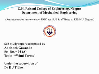 G.H. Raisoni College of Engineering, Nagpur
Department of Mechanical Engineering
(An autonomous Institute under UGC act 1956 & affiliated to RTMNU, Nagpur)

Self-study report presented by
Abhishek Gawande
Roll No. – 04 (A)
Topic : “Wind Farms”
Under the supervision of
Dr D J Tidke

 