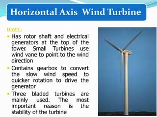 Horizontal Axis Wind Turbine
HAWT :

 Has rotor shaft and electrical

generators at the top of the
tower. Small Turbines use
wind vane to point to the wind
direction
 Contains gearbox to convert
the slow wind speed to
quicker rotation to drive the
generator
 Three bladed turbines are
mainly
used. The
most
important reason is the
stability of the turbine

 