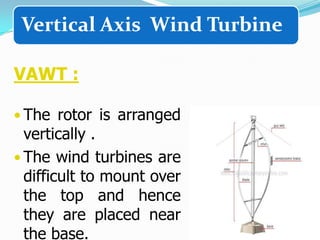Vertical Axis Wind Turbine
VAWT :
• The rotor is arranged

vertically .
• The wind turbines are
difficult to mount over
the top and hence
they are placed near
the base.

 