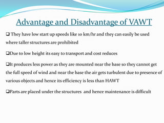 Advantage and Disadvantage of VAWT
 They have low start up speeds like 10 km/hr and they can easily be used

where taller structures are prohibited
Due to low height its easy to transport and cost reduces
It produces less power as they are mounted near the base so they cannot get

the full speed of wind and near the base the air gets turbulent due to presence of
various objects and hence its efficiency is less than HAWT
Parts are placed under the structures and hence maintenance is difficult

 