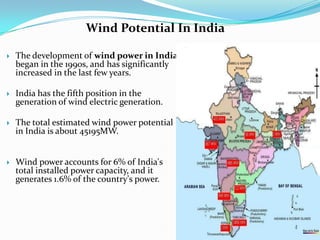 Wind Potential In India


The development of wind power in India
began in the 1990s, and has significantly
increased in the last few years.



India has the fifth position in the
generation of wind electric generation.



The total estimated wind power potential
in India is about 45195MW.



Wind power accounts for 6% of India's
total installed power capacity, and it
generates 1.6% of the country's power.

 