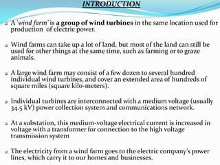 INTRODUCTION












A 'wind farm’ is a group of wind turbines in the same location used for
production of electric power.
Wind farms can take up a lot of land, but most of the land can still be
used for other things at the same time, such as farming or to graze
animals.

A large wind farm may consist of a few dozen to several hundred
individual wind turbines, and cover an extended area of hundreds of
square miles (square kilo-meters).
Individual turbines are interconnected with a medium voltage (usually
34.5 kV) power collection system and communications network.
At a substation, this medium-voltage electrical current is increased in
voltage with a transformer for connection to the high voltage
transmission system
The electricity from a wind farm goes to the electric company’s power
lines, which carry it to our homes and businesses.

 