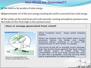 How Winds are Generated??
 The wind is a by-product of solar energy.
Approximately 2% of the sun's energy reaching the earth is converted into wind energy.
 The surface of the earth heats and cools unevenly, creating atmospheric pressure zones
that make air flow from high-to low-pressure areas.

 