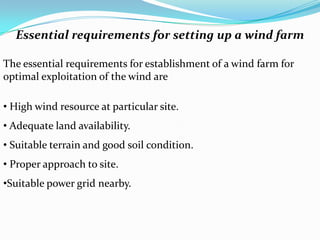 Essential requirements for setting up a wind farm
The essential requirements for establishment of a wind farm for
optimal exploitation of the wind are
• High wind resource at particular site.
• Adequate land availability.

• Suitable terrain and good soil condition.
• Proper approach to site.
•Suitable power grid nearby.

 