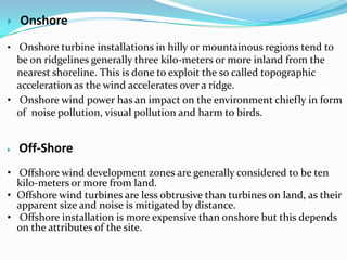 

Onshore

• Onshore turbine installations in hilly or mountainous regions tend to

be on ridgelines generally three kilo-meters or more inland from the
nearest shoreline. This is done to exploit the so called topographic
acceleration as the wind accelerates over a ridge.
• Onshore wind power has an impact on the environment chiefly in form
of noise pollution, visual pollution and harm to birds.



Off-Shore

• Offshore wind development zones are generally considered to be ten
kilo-meters or more from land.
• Offshore wind turbines are less obtrusive than turbines on land, as their
apparent size and noise is mitigated by distance.
• Offshore installation is more expensive than onshore but this depends
on the attributes of the site.

 