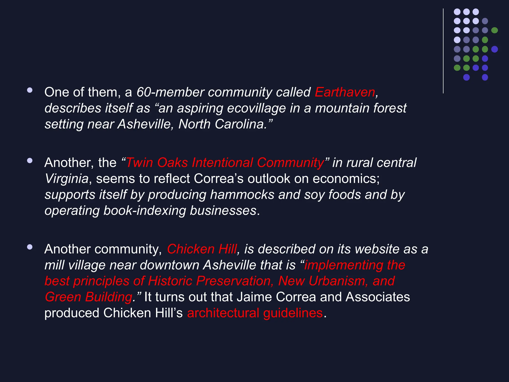  One of them, a 60-member community called Earthaven,
describes itself as “an aspiring ecovillage in a mountain forest
setting near Asheville, North Carolina.”
 Another, the “Twin Oaks Intentional Community” in rural central
Virginia, seems to reflect Correa’s outlook on economics;
supports itself by producing hammocks and soy foods and by
operating book-indexing businesses.
 Another community, Chicken Hill, is described on its website as a
mill village near downtown Asheville that is “implementing the
best principles of Historic Preservation, New Urbanism, and
Green Building.” It turns out that Jaime Correa and Associates
produced Chicken Hill’s architectural guidelines.
 
