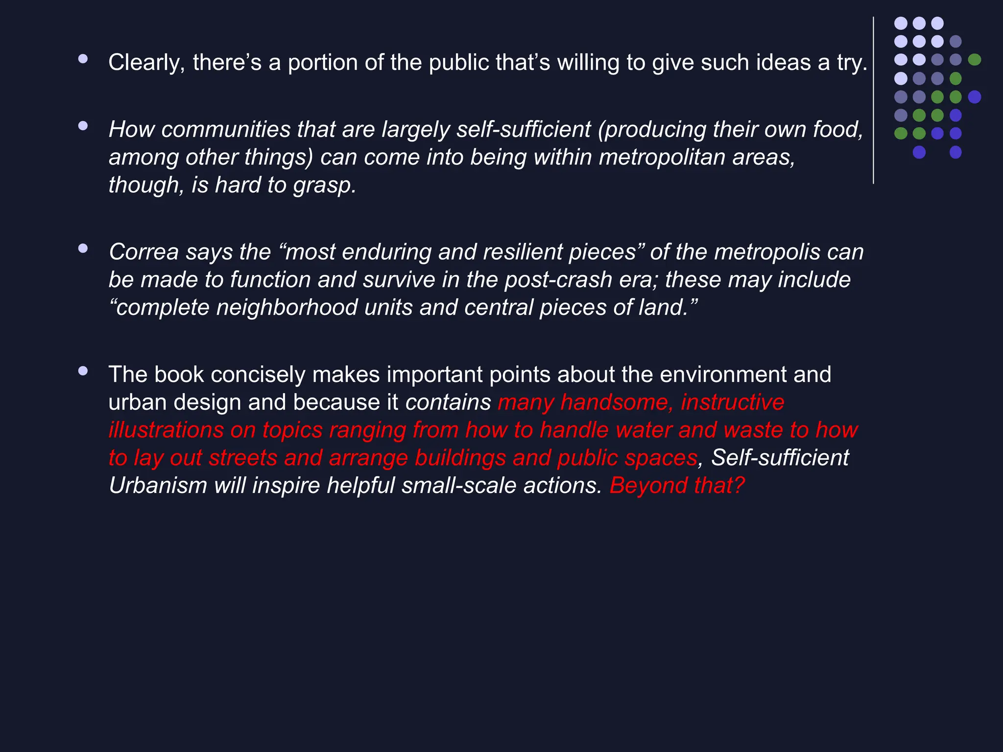  Clearly, there’s a portion of the public that’s willing to give such ideas a try.
 How communities that are largely self-sufficient (producing their own food,
among other things) can come into being within metropolitan areas,
though, is hard to grasp.
 Correa says the “most enduring and resilient pieces” of the metropolis can
be made to function and survive in the post-crash era; these may include
“complete neighborhood units and central pieces of land.”
 The book concisely makes important points about the environment and
urban design and because it contains many handsome, instructive
illustrations on topics ranging from how to handle water and waste to how
to lay out streets and arrange buildings and public spaces, Self-sufficient
Urbanism will inspire helpful small-scale actions. Beyond that?
 