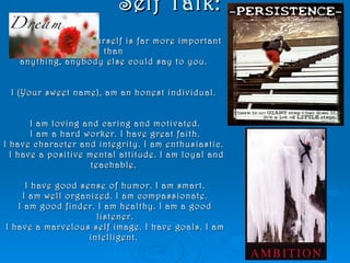 Self Talk: What you say to yourself is far more important than  anything, anybody else could say to you.  I (Your sweet name), am an honest individual.  I am loving and caring and motivated. I am a hard worker. I have great faith. I have character and integrity. I am enthusiastic.   I have a positive mental attitude. I am loyal and teachable.  I have good sense of humor. I am smart. I am well organized. I am compassionate. I am good finder. I am healthy. I am a good listener. I have a marvelous self image. I have goals. I am intelligent.  