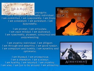I am flexible. I am energetic.  I am a thoughtful personable individual.  I am committed. I am responsible. I am friendly. I am consistent. I am persistent. I am dependable.  I am prompt. I am articulate.  I am open minded. I am dedicated.  I am reasonable, pleasant, concerned and understanding.  I am creative individual. I am diligent.  I am through and assertive. I am good reader.  I am competent and humble. I am sensitive and optimistic.  I am blessed. I am prosperous. I am a champion. I am a winner.  I am healthy. I am talented. I am creative.  I am wise. I am fun to be around. I am attractive.  
