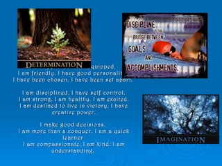 I am approved. I am equipped.  I am friendly. I have good personality.  I have been chosen. I have been set apart.  I am disciplined. I have self control. I am strong. I am healthy. I am excited. I am destined to live in victory. I have creative power.   I make good decisions.  I am more than a conquer. I am a quick learner  I am compassionate. I am kind. I am understanding.  