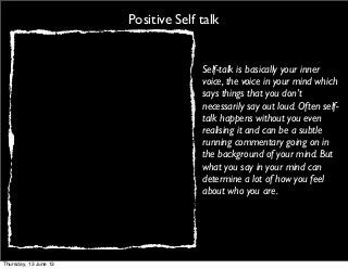 Positive Self talk
Self-talk is basically your inner
voice, the voice in your mind which
says things that you don’t
necessarily say out loud. Often self-
talk happens without you even
realising it and can be a subtle
running commentary going on in
the background of your mind. But
what you say in your mind can
determine a lot of how you feel
about who you are.
Thursday, 13 June 13
 