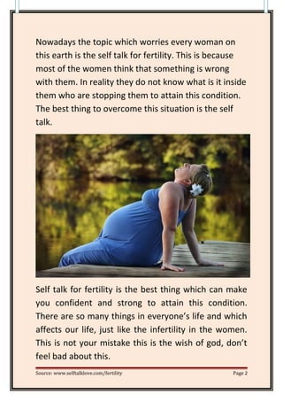 Nowadays the topic which worries every woman on
this earth is the self talk for fertility. This is because
most of the women think that something is wrong
with them. In reality they do not know what is it inside
them who are stopping them to attain this condition.
The best thing to overcome this situation is the self
talk.
Self talk for fertility is the best thing which can make
you confident and strong to attain this condition.
There are so many things in everyone’s life and which
affects our life, just like the infertility in the women.
This is not your mistake this is the wish of god, don’t
feel bad about this.
Source: www.selftalklove.com/fertility Page 2
 