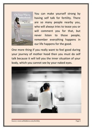 You can make yourself strong by
having self talk for fertility. There
are so many people nearby you,
who will always tries to tease you or
will comment you for that, but
never listen to those people,
remember everything happens in
our life happens for the good.
One more thing if you really want to feel good during
your journey of mother hood then you must do self
talk because it will tell you the inner situation of your
body, which you cannot see by your naked eyes.
Source: www.selftalklove.com/fertility Page 3
 