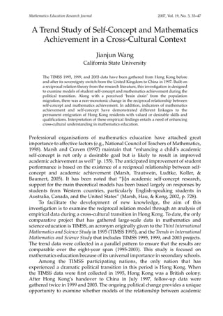 A Trend Study of Self-Concept and Mathematics
Achievement in a Cross-Cultural Context
Jianjun Wang
California State University
The TIMSS 1995, 1999, and 2003 data have been gathered from Hong Kong before
and after its sovereignty switch from the United Kingdom to China in 1997. Built on
a reciprocal relation theory from the research literature, this investigation is designed
to examine models of student self-concept and mathematics achievement during the
political transition. Along with a perceived ‘brain drain’ from the population
migration, there was a non-monotonic change in the reciprocal relationship between
self-concept and mathematics achievement. In addition, indicators of mathematics
achievement and self-concept have demonstrated different linkages to the
permanent emigration of Hong Kong residents with valued or desirable skills and
qualifications. Interpretation of these empirical findings entails a need of enhancing
cross-cultural understanding in mathematics education.
Professional organisations of mathematics education have attached great
importance to affective factors (e.g., National Council of Teachers of Mathematics,
1998). Marsh and Craven (1997) maintain that “enhancing a child’s academic
self-concept is not only a desirable goal but is likely to result in improved
academic achievement as well” (p. 155). The anticipated improvement of student
performance is based on the existence of a reciprocal relationship between self-
concept and academic achievement (Marsh, Trautwein, Ludtke, Koller, &
Baumert, 2005). It has been noted that “[i]n academic self-concept research,
support for the main theoretical models has been based largely on responses by
students from Western countries, particularly English-speaking students in
Australia, Canada, and the United States” (Marsh, Hau, & Kong, 2002, p. 728).
To facilitate the development of new knowledge, the aim of this
investigation is to examine the reciprocal relation model through an analysis of
empirical data during a cross-cultural transition in Hong Kong. To date, the only
comparative project that has gathered large-scale data in mathematics and
science education is TIMSS, an acronym originally given to the Third International
Mathematics and Science Study in 1995 (TIMSS 1995), and the Trends in International
Mathematics and Science Study that includes TIMSS 1995, 1999, and 2003 projects.
The trend data were collected in a parallel pattern to ensure that the results are
comparable over the eight-year span (1995-2003). This study is focused on
mathematics education because of its universal importance in secondary schools.
Among the TIMSS participating nations, the only nation that has
experienced a dramatic political transition in this period is Hong Kong. When
the TIMSS data were first collected in 1995, Hong Kong was a British colony.
After Hong Kong’s handover to China in July 1997, follow-up data were
gathered twice in 1999 and 2003. The ongoing political change provides a unique
opportunity to examine whether models of the relationship between academic
Mathematics Education Research Journal 2007, Vol. 19, No. 3, 33–47
 
