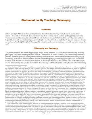 Page 1 of 4
Statement on My Teaching Philosophy
Preamble
Folks/Guys/People: All teachers have guiding principles that inform their teaching which, however, are not always
explicit—even in their own minds. This document is my effort to make explicit what my guiding principles are in my
work as a teacher and an academic scholar. My aim is to make you aware of why I teach the way I do, as a result I am
hopeful that you will find my teaching more rewarding for you than it would normally be. (A question for you to ponder:
do you have a “student philosophy?” Meaning, what principles guide you, as a student, in a research university such as this
one?)
Philosophy and Pedagogy
The guiding principles that inform my pedagogy, and give meaning to my work as a teacher, may be labeled as my “teaching
philosophy.” They have been forged on the basis of a combination of several sources: (a) my own teaching experience
garnered over many years; (b) learning from exemplary teachers of mine, as well as former and current colleagues; (c)
researching, from time to time, the relevant literature on effective pedagogic methods; (d) thoughtful and constructive
feedback from students who have taken my courses; (e) the unique character of the content of the courses I teach (my
courses are essentially, that is, in the final analysis, about building a better democratic society; they are not about building a
better mouse trap, so to speak, which is what all science courses in the broadest sense are fundamentally about); and (f)
attending teaching and learning seminars. I will list the most salient of these principles in no particular order, and indicate
(where appropriate) my pedagogic implementation of them under these headings: Individuality, Learning, Education,
Pedagogy, Flexibility, Attendance, Integrity, Passion, Technology, Skills, Research, Teaching, Discipline, Friendship, and
Unpretentiousness.
Individuality: It goes without saying that you are all individual human beings with unique personalities, social and
educational backgrounds, ambitions, motivations, etc.; therefore, your learning styles can never be identical. Hence, I do
the best I can to be responsive to this fact by being flexible in my pedagogy to the extent possible. What this means is
that I often use a variety of assessment and evaluation techniques depending upon the course: short response (at home)
papers; on the spur of the moment (in class) written responses, substantive term-papers, multiple choice tests, in-class
verbal questioning, seminar group and individual presentations, group projects, and so on.
Learning: The ability to learn is neither biologically-specific, nor social-structurally specific. Therefore, I approach all my
students with the view that they have an equal potential to learn, regardless of class, race, ethnicity, gender, etc.
Pedagogically, what this means is that when one of you tells me that you can’t handle a given set of materials in my
courses, my first reaction is to ensure that you are doing the right things in terms of class attendance, time allocation,
regularly visiting the class website, availing yourself of information on study skills and the like available via the class
home page, etc., and then proceed to determine how I can help you. If necessary, I will try and pair you with someone
else in class who is doing relatively well. If, on the other hand, I conclude that you have too much on your plate—in
terms of both course load and external commitments—then I may suggest that you either lessen your external
commitments or drop my course before it is too late to do so (and thereby protect your GPA).
Education: True education goes beyond preparation for narrow career goals. Moreover, a university is not a vocational
college. All knowledge is important in a university curriculum—knowledge to build a better mouse-trap is very important,
but so is learning how to live harmoniously with each other by helping to build a society that is democratic in all its forms
(politically, economically, socially, and so on).
Pedagogy: The best teaching method, especially in the social sciences, is what some call the “Socratic Method” (which
involves asking students guided and logically-related questions to arrive at the learning objective being sought). This is the
 