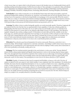 Page 2 of 4
only approach I have found from experience that a teacher can use to discourage rote learning in preference for critical
thinking (without which new knowledge cannot come into being and without which we cannot build a truly democratic
society for that matter). Class participation in some form in my classes, therefore, is NOT optional!
Flexibility: Equality of treatment in class must be tempered with flexibility, as long as, at the end of the day, all students
are required to do the same amount of work (which includes, I must emphasize here, class attendance). On another level,
flexibility also means that the metaphorical descriptions of me as a teacher are fluid: I am at once—depending upon the
course, or where we may be in a course in the semester, or even what topic is at hand—a conductor of a symphony, a
leader in a rock-climbing team, a tourist guide, a director of a theatrical play, a gardener, a guidance counselor, or even a
spectator at a soccer game. If there is one fundamental truth I have learned from many years of teaching then it is this:
there is no one simple formula for teaching (or learning) that can work for everyone all of the time. Human beings are
simply too complex to be successfully subjected to formulaic teaching.
Attendance: Given the content of the subject matter I teach and the way I teach it, I am convinced that a great deal of
learning takes place merely through attentive class attendance (even if it is not explicitly participatory attendance). In my
courses, therefore, I insist on zealous and punctual class attendance. Furthermore, my penchant—time consuming
though it is from the perspective of pre-class preparations—for integrating into my teaching audio-visual materials
(documentaries, docudramas, feature films, music, etc.) and guest lectures, require regular attendance, if you are to
succeed in my classes.
Integrity: I consider this one of the most essential elements of teaching, in terms of both pedagogic interactions
between teacher and student (and as an element within the interstices of course content). What this means in practice,
for example, is that I am constantly vigilant about avoiding group bias and favoritism. At another level, I consider
honesty in teaching to also mean providing you from the very first day with essential information on course load, tests,
grading, and so on; as well as being upfront with you that many students who have taken my courses consider me to be a
demanding teacher who runs a tight ship. The matter of integrity also refers to the issue of student academic integrity
(not to plagiarize, buy pre-written papers on the internet, and so on). About the latter: one device I employ is to require
that you provide me with copies of the first pages of all sources you claim you used in your papers.
Passion: I am firmly convinced that unless one brings passion to what one does, it will always be wanting. I am very
passionate about what I teach, as well as about my career as an educator/researcher. I try to instill a similar sense in my
students, reminding them constantly that when we examine the lives of all who have helped to make our lives better (be
it in terms of technological inventions, or expanding our concept of what a democratic society is, or even in terms of art
and entertainment), the common thread that binds them all is their passion for what they did. In addition to their passion,
I enjoin students to also observe that they had pride in what they did, and so I ask you to have pride in your own work as
well.
Technology: For many of you, familiarity with the internet commenced from early childhood. One pedagogic
consequence of this fact is that most of you are less reluctant to embrace new learning technologies in the classroom
than used to be the case in the past. Therefore, increasingly, I am integrating new learning technologies in my teaching.
Consider: it is not uncommon to find that students can reproduce correct answers on exams and assignments, but yet
never alter their personal but flawed concepts of how the world works. One solution to this problem is to simulate the
real world in the classroom by means of appropriate and judicious uses of technology (e.g. audio-visual material and
resources on the World Wide Web). Further, technology is also becoming useful as an educational tool outside the
classroom. For instance, I feel there is much value in asynchronous distance learning as a supplement to class learning, because
it addresses the variety of circumstances unique to each one of you.1
Skills: I see my work as not only teaching the content of a given course, but also providing you with the knowledge and
survival skills to succeed in a university environment like ours. Therefore, in all my courses in addition to the syllabus, I
1 A good example of asynchronous learning is that available (for free) through hundreds of video lessons at this website www.khanacademy.org If you
do not know this site I strongly urge you to visit and explore it (it may even turn out to be a lifesaver for you—especially if you are doing economics/
math/ computer/science courses or are preparing for certain standardized exams).
 