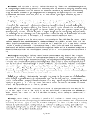 Page 3 of 4
provide students with a packet of information that ranges from what a research university is, to date-rape and sexual
harassment prevention, to a list of places on campus where you can get help. To ensure that you consider this material
seriously, I will discuss it in class and then I may test you on it.
Research: I am convinced that the best teachers in a university are also those who are engaged in research. I have arrived
at this conclusion not only on the basis of observing my own teachers I admired most, but on the basis of my own
experience as well. I have discovered over the years that there is a dialectical relationship between teaching and research
where one informs the other.
Teaching: I consider teaching as a combination of both an art and a science (and which, at the same time, is a
permanent life-long “work in progress”). Therefore, I feel it necessary to engage in activities that allow for growth and
renewal in the art and science of my teaching. The activities I engage in toward this end include reading books and
articles on specific aspects of teaching, examining the syllabi of colleagues, attending seminars and workshops on
teaching and learning sponsored by our Teaching and Learning Center, and more. Let me also add here that I truly enjoy
teaching—and to be able to make a living from it is, for me, a privilege I do not take for granted.
Discipline: Formal learning by its very nature requires discipline (that is impulse control or sometimes referred to as
deferred gratification). To foster discipline in my students I run a tight ship when it comes to matters such as class attendance;
requiring that communication technology not be misused (texting, internet surfing, etc. via personal electronic devices);
starting, and ending class on time; and so on. Moreover, I firmly subscribe to the scientifically established view that
human beings are not always rational; that is, they do not always do what is good for them. Therefore, disciplinary
measures may have to be instituted to ensure that at least some learning takes place. Related to discipline is the issue of
classroom formality (complete silence before class begins; how we address each other; punctuality in attendance; etc.).
Through formality, we lend seriousness to the task of teaching and learning. Here is something you will do well to heed:
good students, like good teachers, are not born at birth, they become so through passion, discipline, and hard work.
Friendship: Teaching and learning is not about developing friendships between teachers and students. (Should a
friendship emerge following graduation of the student then that’s just one of the bonuses of the teaching profession.)
However, that does not mean that I will discourage students from talking to me after class during my office hours or if
they run into me elsewhere at any time about anything they feel I may have something meaningful to say. After all, at the
very minimum, some you will want letters of recommendation from me and how I respond to that request will depend
in part on how well I know you academically/intellectually.
Unpretentiousness: While the terms “teacher” and “student” have specificity in structural terms, at the conceptual level
they are fungible. In other words, I consider my work in the classroom as constituting both teaching and learning. I have
not yet had the experience of teaching a course where, by the end of the semester, I had not come away learning
something too. Moreover, I consider teaching both a privilege and an honor bestowed on me by society; therefore, I
consider any form of pretentiousness as a behavior that is completely unworthy of any teacher.
Outcomes
I have estimated that quite possibly, up to this point in my career, I have taught perhaps several thousand students. Now,
beyond obviously the content of a given course, and beyond specific academic skills (how to write papers, do research,
etc.), what is it that I hope they took away from my classes; and which hopefully you will too? There are at least five
things, which may be labeled thusly: ethics, humility, altruism, critical thinking, and education.
Ethics. I hope that my own personal conduct and what I teach will inspire you to lead ethical lives. (To be an educated
person is to be a civilized person and a civilized person is both a cultured person and a person of high moral principles.)
 