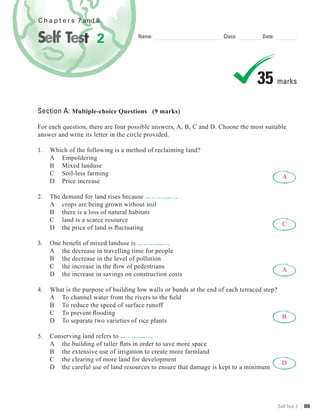 C h a p t e r s 7 and 8


                      2              Name:                          Class:        Date:




                                                                                35 marks
Section A: Multiple-choice Questions (9 marks)

For each question, there are four possible answers, A, B, C and D. Choose the most suitable
answer and write its letter in the circle provided.

1.   Which of the following is a method of reclaiming land?
     A Empoldering
     B Mixed landuse
     C Soil-less farming
                                                                                            A
     D Price increase

2.   The demand for land rises because            .
     A crops are being grown without soil
     B there is a loss of natural habitats
     C land is a scarce resource
                                                                                            C
     D the price of land is ﬂuctuating

3.   One beneﬁt of mixed landuse is            .
     A the decrease in travelling time for people
     B the decrease in the level of pollution
     C the increase in the ﬂow of pedestrians
                                                                                            A
     D the increase in savings on construction costs

4.   What is the purpose of building low walls or bunds at the end of each terraced step?
     A To channel water from the rivers to the ﬁeld
     B To reduce the speed of surface runoff
     C To prevent ﬂooding
                                                                                          B
     D To separate two varieties of rice plants

5.   Conserving land refers to            .
     A the building of taller ﬂats in order to save more space
     B the extensive use of irrigation to create more farmland
     C the clearing of more land for development
                                                                                            D
     D the careful use of land resources to ensure that damage is kept to a minimum




                                                                                          Self Test 2   89
 