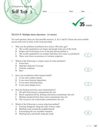 C h a p t e r s 9 and 10


                      3              Name:                          Class:        Date:




                                                                                35 marks
Section A: Multiple-choice Questions (11 marks)

For each question, there are four possible answers, A, B, C and D. Choose the most suitable
answer and write its letter in the circle provided.

1.   Why was the problem of pollution less serious 100 years ago?
     A The world’s population was larger and people took care of the Earth.
     B People who lived along rivers in the past did not pollute it.
     C The world’s population was smaller and hence less waste was produced.
                                                                                            C
     D There were fewer occurrences of volcanic eruptions.

2.   Which of the following is a major cause of water pollution?
     A Forest ﬁres
     B Improper disposal of sewage
     C Volcanic eruptions
                                                                                            B
     D Dust

3.   How can air pollution affect human health?
     A It can cause asthma attacks.
     B It can cause hearing impairment.
     C It can cause food poisoning.
                                                                                            A
     D It can cause dengue fever.

4.   How do farming activities cause land pollution?
     A Oil spill from tractors contaminates the soil.
     B Burnt vegetation left by shifting cultivation contaminates the soil.
     C Methane produced from farm waste contaminates the soil.
                                                                                            D
     D The excessive use of pesticides contaminates the soil.

5.   Which of the following is a noise reduction method?
     A Erecting lampposts along the sides of busy roads
     B Building roads around the neighbourhood
     C Encouraging the use of public transport
                                                                                            D
     D Planting trees and shrubs along the roads




                                                                                          Self Test 3   127
 