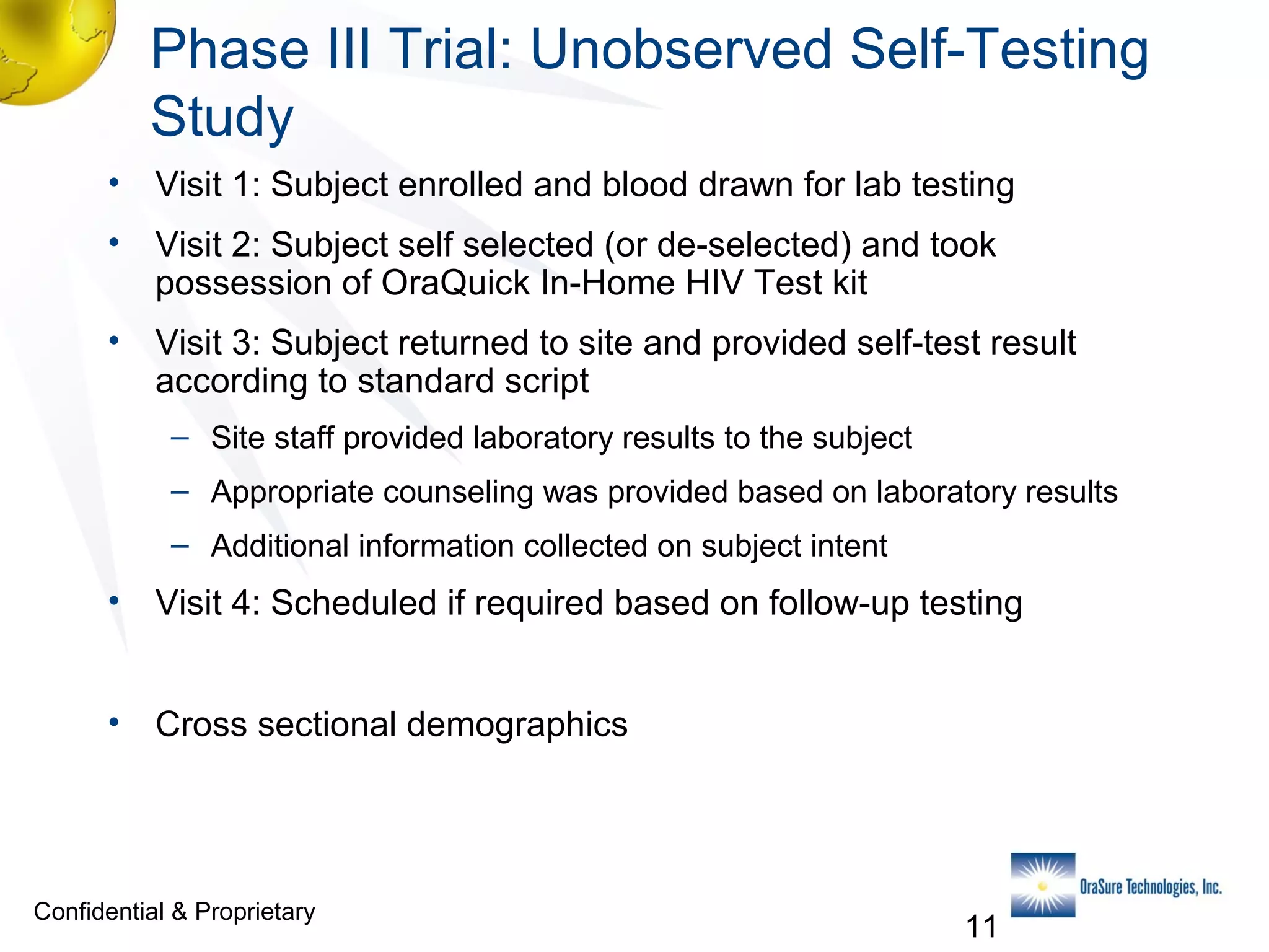 Phase III Trial: Unobserved Self-Testing
Study
• Visit 1: Subject enrolled and blood drawn for lab testing
• Visit 2: Subject self selected (or de-selected) and took
possession of OraQuick In-Home HIV Test kit
• Visit 3: Subject returned to site and provided self-test result
according to standard script
– Site staff provided laboratory results to the subject
– Appropriate counseling was provided based on laboratory results
– Additional information collected on subject intent

• Visit 4: Scheduled if required based on follow-up testing
• Cross sectional demographics

Confidential & Proprietary

11

 
