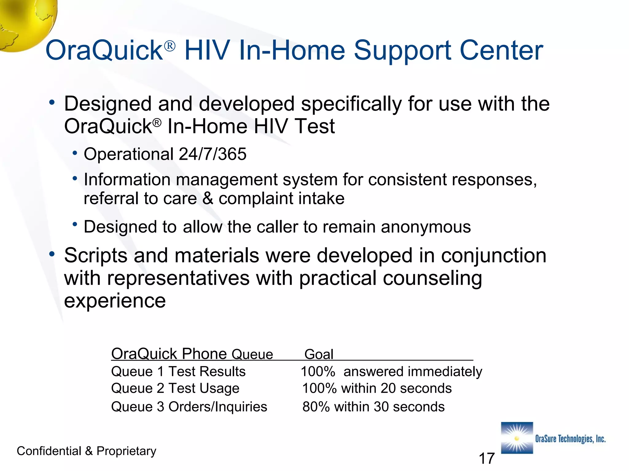OraQuick® HIV In-Home Support Center
• Designed and developed specifically for use with the
OraQuick® In-Home HIV Test
• Operational 24/7/365
• Information management system for consistent responses,
referral to care & complaint intake
• Designed to allow the caller to remain anonymous

• Scripts and materials were developed in conjunction
with representatives with practical counseling
experience
OraQuick Phone Queue
Queue 1 Test Results
Queue 2 Test Usage
Queue 3 Orders/Inquiries
Confidential & Proprietary

Goal
100% answered immediately
100% within 20 seconds
80% within 30 seconds

17

 