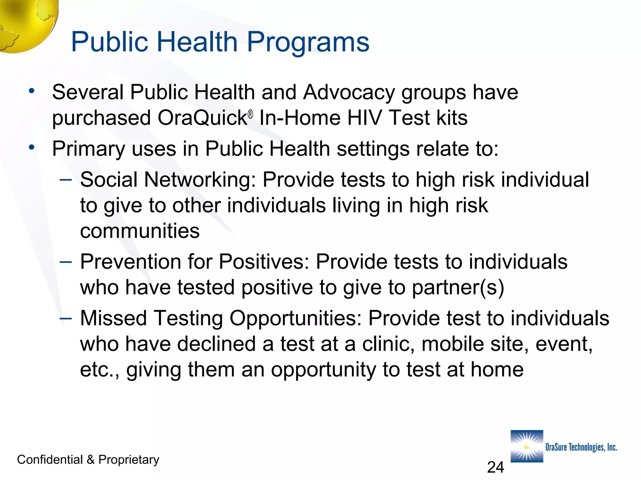 Public Health Programs
• Several Public Health and Advocacy groups have
purchased OraQuick® In-Home HIV Test kits
• Primary uses in Public Health settings relate to:
– Social Networking: Provide tests to high risk individual
to give to other individuals living in high risk
communities
– Prevention for Positives: Provide tests to individuals
who have tested positive to give to partner(s)
– Missed Testing Opportunities: Provide test to individuals
who have declined a test at a clinic, mobile site, event,
etc., giving them an opportunity to test at home

Confidential & Proprietary

24

 