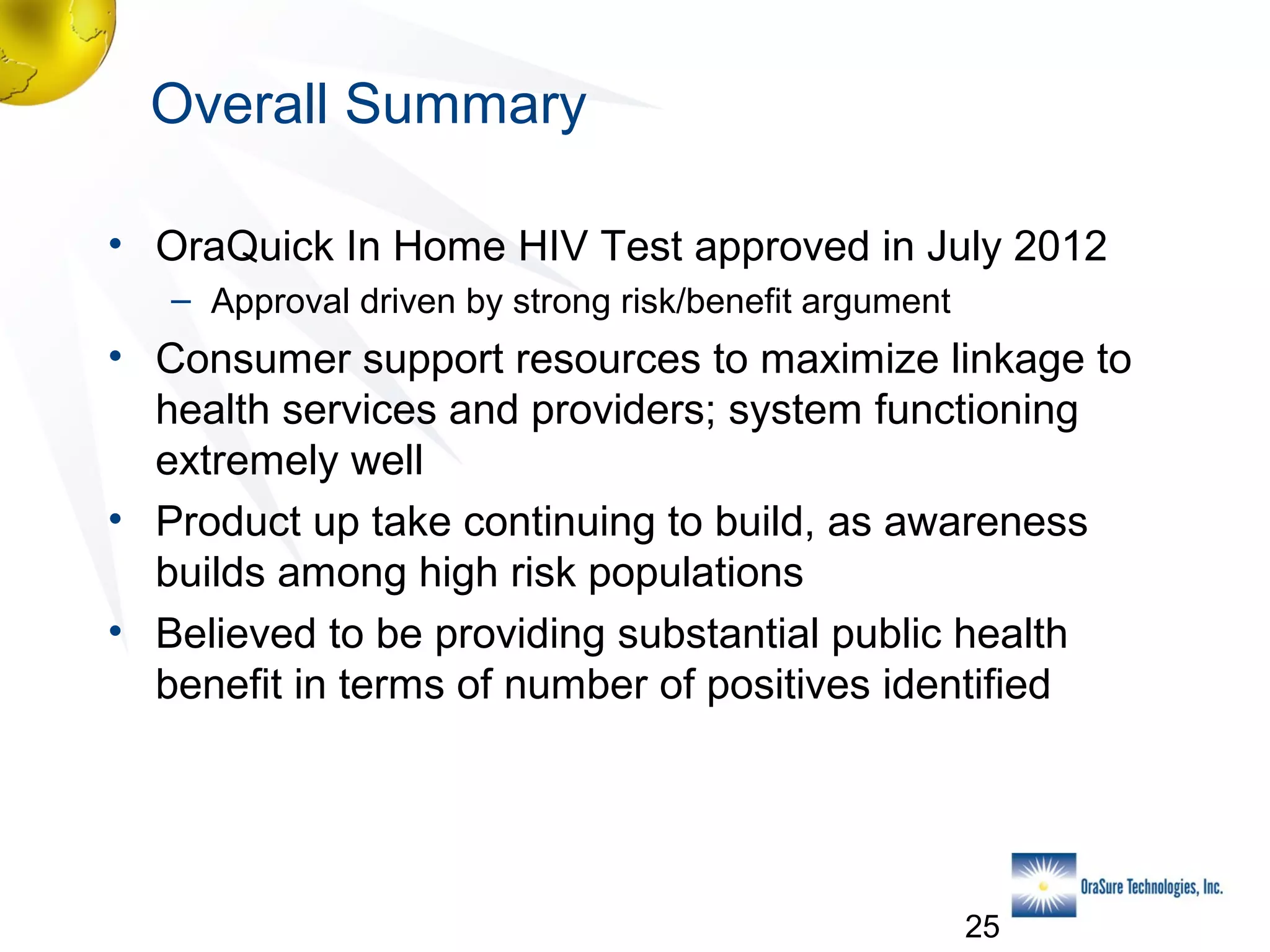 Overall Summary
• OraQuick In Home HIV Test approved in July 2012
– Approval driven by strong risk/benefit argument

• Consumer support resources to maximize linkage to
health services and providers; system functioning
extremely well
• Product up take continuing to build, as awareness
builds among high risk populations
• Believed to be providing substantial public health
benefit in terms of number of positives identified

25

 