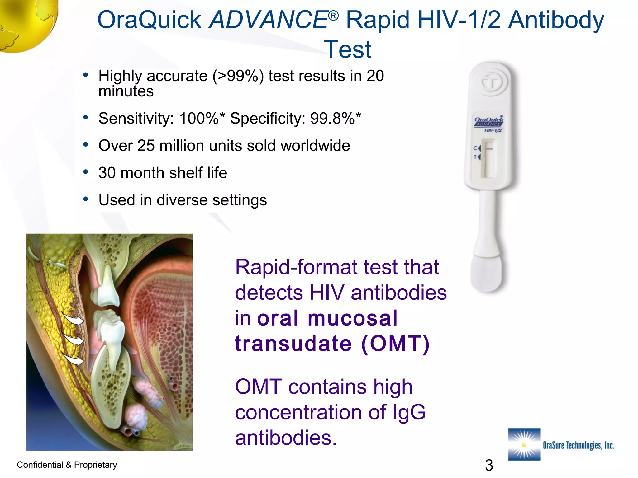 OraQuick ADVANCE® Rapid HIV-1/2 Antibody
Test
• Highly accurate (>99%) test results in 20
minutes

•
•
•
•

Sensitivity: 100%* Specificity: 99.8%*
Over 25 million units sold worldwide
30 month shelf life
Used in diverse settings

Rapid-format test that
detects HIV antibodies
in oral mucosal
transudate (OMT)
OMT contains high
concentration of IgG
antibodies.
Confidential & Proprietary

3

 