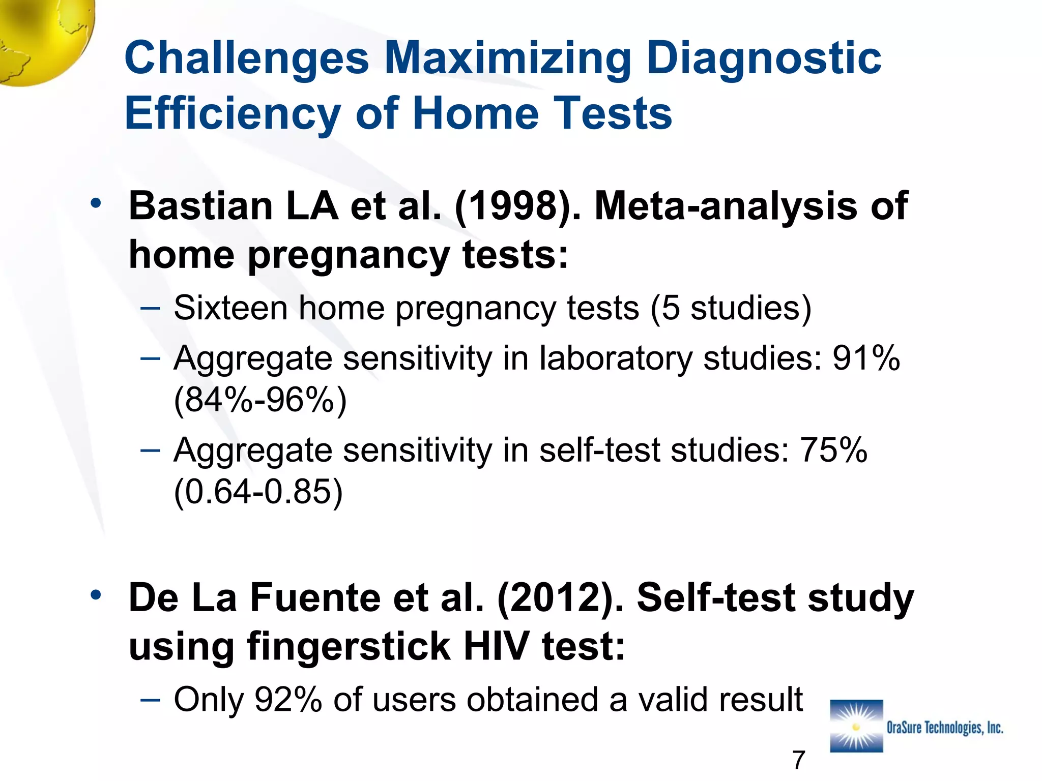 Challenges Maximizing Diagnostic
Efficiency of Home Tests
• Bastian LA et al. (1998). Meta-analysis of
home pregnancy tests:
– Sixteen home pregnancy tests (5 studies)
– Aggregate sensitivity in laboratory studies: 91%
(84%-96%)
– Aggregate sensitivity in self-test studies: 75%
(0.64-0.85)

• De La Fuente et al. (2012). Self-test study
using fingerstick HIV test:
– Only 92% of users obtained a valid result
7

 